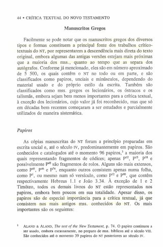 44 • CRÍTICA TEXTUAL DO NOVO TESTAMENTO
Manuscritos Gregos
Facilmente se pode notar que os manuscritos gregos dos diversos
tipos e formas constituem a principal fonte dos trabalhos crítico-
textuais do n t , por representarem a descendência mais direta do texto
original, embora algumas das antigas versões estejam mais próximas
que a maioria dos mss., quanto ao tempo que as separa dos
autógrafos. Conforme já mencionado, eles são em número aproximado
de 5 500, os quais contêm o NT no todo ou em parte, e são
classificados como papiros, unciais e minúsculos, dependendo do
material usado e do próprio estilo da escrita. Também são
classificados como mss. gregos os lecionários, os óstracos e os
talismãs, embora sejam bem menos importantes para a crítica textual,
à exceção dos lecionários, cujo valor já foi reconhecido, mas que só
em décadas bem recentes começaram a ser estudados e parcialmente
utilizados de maneira sistemática.
Papiros
As cópias manuscritas do NT foram a princípio preparadas em
escrita uncial e, até o século IV, predominantemente em papiros. São
conhecidos e catalogados até o momento 96 papiros,3 a maioria dos
quais representando fragmentos de códices; apenas P12, P13, P1
8 e
possivelmente P43 são fragmentos de rolos. Alguns são mais extensos,
como P45, P46 e P74, enquanto outros consistem apenas numa folha,
como P1
, ou mesmo num só versículo, como P1
2 e P80, que contêm
respectivamente Hebreus 1.1 e João 3.34. À exceção de 1 e 2
Timóteo, todos os demais livros do NT estão representados nos
papiros, embora bem poucos em sua totalidade. Apesar disso, os
papiros são de especial importância para a crítica textual, já que
consistem nos mais antigos mss. conhecidos do NT. Os mais
importantes são os seguintes:
3 A la n d & A la n d , The text ofthe New Testament, p. 74. O papiro continuou a
ser usado, embora escassamente, no preparo de mss. bíblicos até o século VIII.
São conhecidos até o momento 39 papiros do nt posteriores ao século iv.
 