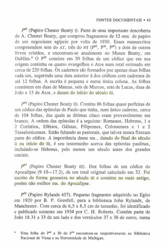 FONTES DOCUMENTAIS • 45
P45 (Papiro Chester Beatty I). Parte de uma importante descoberta
de A. Chester Beatty, que comprou fragmentos de 12 mss. de papiro
de um negociante egípcio por volta de 1930. Esses manuscritos
compreendem sete do AT, três do NT (P45, P46, P47) e dois de outros
livros cristãos, e encontram-se atualmente no Museu Beatty, em
Dublim.4 O P45 consiste em 30 folhas de um códice que em sua
origem continha os quatro evangelhos e Atos num total estimado em
cerca de 220 folhas. Os cadernos são formados por apenas duas folhas
cada um, sugerindo uma data anterior à dos códices com cadernos de
até 12 folhas. A escrita é pequena e numa única coluna. As folhas
consistem em duas de Mateus, seis de Marcos, sete de Lucas, duas de
João e 13 de Atos, e datam do início do século m.
P46(Papiro Chester Beatty II). Contém 86 folhas quase perfeitas de
um códice das epístolas de Paulo que tinha, num único caderno, cerca
de 104 folhas, das quais as últimas cinco eram provavelmente em
branco. A ordem das epístolas é a seguinte: Romanos, Hebreus, 1 e
2 Coríntios, Efésios, Gálatas, Filipenses, Colossenses e 1 e 2
Tessalonicenses. Estão faltando as pastorais, que talvez nunca fizeram
parte do códice. A importância desse ms., datado do final do século
II ou início do III, é seu testemunho acerca das epístolas paulinas,
incluindo-se Hebreus, pelo menos um século antes dos grandes
unciais.
P47 (Papiro Chester Beatty III). Dez folhas de um códice do
Apocalipse (9.10—17.2), de um total original calculado em 32. Foi
escrito de forma grosseira no século m e consiste no mais antigo,
porém não melhor ms. do Apocalipse.
P52 (Papiro Rylands 457). Pequeno fragmento adquirido no Egito
em 1920 por B. P. Grenfell, para a biblioteca John Rylands, de
Manchester. Com cerca de 6,5 x 8,5 cm de tamanho, foi identificado
e publicado somente em 1934 por C. H. Roberts. Contém parte de
João 18.31 a 33 de um lado e dos versículos 37 e 38 de outro, numa
4 Uma folha do P45 e 30 do P46 encontram-se respectivamente na Biblioteca
Nacional de Viena e na Universidade de Michigan.
 
