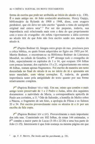 46 • CRÍTICA TEXTUAL DO NOVO TESTAMENTO
forma de escrita que pode ser atribuída ao início do século II (c. 130).
É o mais antigo ms. de João conhecido atualmente. Henry Guppy,
bibliotecário da Rylands de 1900 e 1948, disse, com exagero
perdoável, que ele deve ter sido escrito “quando a tinta do autógrafo
original mal estava seca” .5 Por ser tão pequeno, todavia, sua
importância está relacionada mais com a data do que propriamente
com o texto do evangelho: ele refuta vigorosamente a idéia corrente
no século XIX de que João não fora escrito senão nos meados do
século II.
P66(Papiro Bodmer II). Integra outro grupo de mss. preciosos para
a crítca bíblica, os quais foram adquiridos no Egito em 1955 por M.
Martin Bodmer, e encontram-se na Biblioteca Bodmer de Literatura
Mundial, na cidade de Genebra. O P6
6 abrange todo o evangelho de
João, especialmente os capítulos de 1 a 14, que ocupam 104 folhas
com poucas lacunas; dos capítulos 15 a 21, originariamente em outras
46 folhas, restam apenas fragmentos. Foi escrito de maneira um tanto
descuidada no final do século II ou no início do III e apresenta um
texto mesclado, com várias correções. É, todavia, de grande
importância tanto pela antigüidade do texto quanto por sua forma
relativamente completa.
P7
2 (Papiros Bodmer v il e v iu ). Um ms. misto que contém o mais
antigo texto preservado de 1 e 2 Pedro e Judas, além dos seguintes
documentos: a natividade de Maria, a correspondência apócrifa de
Paulo aos coríntios, a l l .aOde de Salomão, a homilia de Melito sobre
a Páscoa, o fragmento de um hino, a apologia de Fíleas e os Salmos
33 e 34. Foi escrito provavelmente entre os séculos III e iv por um
escriba de fala copta.
P7
5 (Papiros Bodmer x iv e XV). Provavelmente o mais importante
dos três mss. Consistindo em 102 folhas, de umas 144 estimadas, o
P75 contém a maior parte de Lucas (3-18 e 22-24) e uma boa parte de
João (1-15). Interessante é que João começa na mesma página em que
5 Ap. F. F. Bruce, The books and the parchments, p. 181.
 