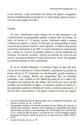 FONTES DOCUMENTAIS • 47
Lucas termina, o que pressupõe um cânon dos quatro evangelhos.
Escrito cuidadosamente no século m, é a mais antiga cópia de Lucas e
uma das mais antigas de João.6
Unciais
Os mss. classificados como unciais são os que passaram a ser
confeccionados em pergaminho quando o papiro caiu em desuso, no
início do século IV.7 A escrita, porém, continuou sendo a mesma
utilizada nos papiros, a uncial, se bem que nos pergaminhos as letras
tornaram-se um pouco maiores e mais regulares. O número dos unciais
atualmente catalogados é de 299,8os quais estendem-se praticamente
até o século XI, a partir de quando somente a escrita minúscula foi
utilizada. Os unciais, portanto, cobrem um período de cerca de sete
séculos, aos quais pertencem os mais valiosos mss. do NT. Os seguintes
representam apenas os mais importantes:
K ou 01 (Códice Sinaítico). O primeiro lugar na lista dos mss.
unciais do n t pertence ao Códice Sinaítico, descoberto na metade do
século XIX por L. F. Constantin von Tischendorf, grande estudioso e
professor de Leipzig. Escrito em pergaminho fino de excelente
qualidade, o ms. contém em 347 folhas boa parte do AT e todo o n t ,
arranjados em cadernos de oito folhas. Foi escrito por cerca de três
escribas, provavelmente no Egito, na primeira metade do século IV,
mas apresenta também o trabalho de vários corretores posteriores. A
escrita é bela e sem adornos, com quatro colunas de texto por página.
6 Para uma relação descritiva de todos os papiros do nt atualmente catalogados, veja
Aland & Ala nd, op. cit., p. 96-102.
7 O pergaminho começou a ser utilizado no preparo de mss. bíblicos já no século III,
embora muito raramente. Somente cinco fragmentos de pergaminho dessa época
sobreviveram, dos quais os mais importantes são o 0189 (folha com o texto de Atos
5.3-21, escrita no final do século II ou início do III) e o 0212 (tradução grega do
Diatessaron de Taciano, datada do século III); os outros três são o 0220, o 0162 e
o 0171.
8 Aland & Ala nd, op. cit., p. 74.
 