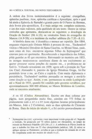 48 • CRÍTICA TEXTUAL DO NOVO TESTAMENTO
A ordem dos livros neotestamentários é a seguinte: evangelhos,
epístolas paulinas, Atos, epístolas católicas e Apocalipse, após o qual
há ainda a Epístola de Barnabé e grande parte de O Pastor de Hermas,
dois livros pós-apostólicos. É o mais antigo ms. completo existente,
e um dos mais valiosos, pela qualidade de seu texto. Dentre as várias
omissões que apresenta, destacam-se as seguintes: a doxologia da
Oração do Senhor (Mt 6.13); os versículos finais do evangelho de
Marcos (16.9-20); e o incidente da mulher adúltera (Jo 7.53—8.11).
A história desse ms. é dramática e merece ser repetida. Em 1844,
enquanto viajava pelo Oriente Médio à procura de mss., Tischendorf
visitou o Mosteiro Ortodoxo de Santa Catarina, no Monte Sinai, onde,
num cesto de lixo, encontrou algumas folhas da Septuaginta9 que
estavam para ser queimadas. Reconhecendo a importância das folhas,
pôde guardar as 43 que encontrou. Retornando ao mosteiro em 1853,
os monges mostraram-se cautelosos diante de seu excitamento ao
querer procurar outras porções do mesmo ms., e proibiram-no de
fazê-lo. Voltando novamente em 1859, agora sob a proteção do Tçar
(ou Czar) Alexandre li, patrono da Igreja Ortodoxa Grega, foi-lhe
permitido levar o ms. ao Cairo e copiá-lo. Com muita diplomacia e
persistência, Tischendorf também persuadiu os monges a enviá-lo
como doação ao tçar. Assim, o ms. permaneceu na então Leningrado
até o Natal de 1933, quando foi vendido pelo governo soviético, por
aproximadamente 500 000 dólares, ao Museu Britânico de Londres,
onde se encontra atualmente.
A ou 02 (Códice Alexandrino). Escrito em duas colunas por
página, num pergaminho muito fino, consiste em 773 folhas de
praticamente todo o AT e o n t (com algumas lacunas principalmente
em Mateus, João e 2 Coríntios), mais as duas epístolas de Clemente
de Roma. Data do início do século V, e foi escrito provavelmente no
9 Septuaginta (ou l x x ) : a primeira e mais importante versão grega do A T . Segundo
a tradição, foi preparada por 72 sábios judeus em Alexandria, no tempo do
reinado do Ptolomeu Filadelfo (285-246 a.C.). A referência de Flávio Josefo de
que o trabalho foi feito em 72 dias (Antigüidades judaicas, XII, 2) talvez se
aplique apenas ao Pentateuco; acredita-se que a tradução do restante do AT não
foi completada senão nos meados do século II a.C .
 