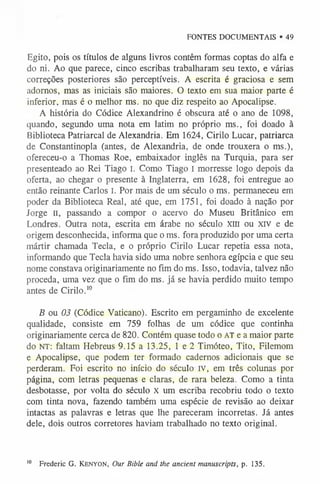 FONTES DOCUMENTAIS • 49
Egito, pois os títulos de alguns livros contêm formas coptas do alfa e
do ni. Ao que parece, cinco escribas trabalharam seu texto, e várias
correções posteriores são perceptíveis. A escrita é graciosa e sem
adornos, mas as iniciais são maiores. O texto em sua maior parte é
inferior, mas é o melhor ms. no que diz respeito ao Apocalipse.
A história do Códice Alexandrino é obscura até o ano de 1098,
quando, segundo uma nota em latim no próprio ms., foi doado à
Biblioteca Patriarcal de Alexandria. Em 1624, Cirilo Lucar, patriarca
de Constantinopla (antes, de Alexandria, de onde trouxera o ms.),
ofereceu-o a Thomas Roe, embaixador inglês na Turquia, para ser
presenteado ao Rei Tiago I. Como Tiago I morresse logo depois da
oferta, ao chegar o presente à Inglaterra, em 1628, foi entregue ao
então reinante Carlos I. Por mais de um século o ms. permaneceu em
poder da Biblioteca Real, até que, em 1751, foi doado à nação por
Jorge II, passando a compor o acervo do Museu Britânico em
Londres. Outra nota, escrita em árabe no século Xlll ou xrv e de
origem desconhecida, informa que o ms. fora produzido por uma certa
mártir chamada Tecla, e o próprio Cirilo Lucar repetia essa nota,
informando que Tecla havia sido uma nobre senhora egípcia e que seu
nome constava originariamente no fim do ms. Isso, todavia, talvez não
proceda, uma vez que o fim do ms. já se havia perdido muito tempo
antes de Cirilo.1
0
B ou 03 (Códice Vaticano). Escrito em pergaminho de excelente
qualidade, consiste em 759 folhas de um códice que continha
originariamente cerca de 820. Contém quase todo o AT e a maior parte
do NT: faltam Hebreus 9.15 a 13.25, 1 e 2 Timóteo, Tito, Filemom
e Apocalipse, que podem ter formado cadernos adicionais que se
perderam. Foi escrito no início do século IV, em três colunas por
página, com letras pequenas e claras, de rara beleza. Como a tinta
desbotasse, por volta do século X um escriba recobriu todo o texto
com tinta nova, fazendo também uma espécie de revisão ao deixar
intactas as palavras e letras que lhe pareceram incorretas. Já antes
dele, dois outros corretores haviam trabalhado no texto original.
1
0 Frederic G. Ke n y o n , Our Bible and the ancient manuscripts, p. 135.
 