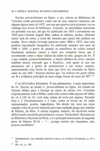 Escrito provavelmente no Egito, o ms. entrou na Biblioteca do
Vaticano (onde permanece como um de seus maiores tesouros) em
alguma época antes de 1475, ano em que aparece pela primeira vez no
catálogo dos livros da biblioteca. Contudo, as autoridades hesitaram
em permitir seu uso, até que foi publicado em 1857 e novamente em
1859 pelo Cardeal Angelo Mai; ambas as edições, porém, diferiam
muito uma da outra, e eram tão inexatas que quase não podiam ser
usadas. Nova edição revisada apareceu entre 1868 e 1872, mas uma
perfeita reprodução fotográfica foi publicada somente nos anos de
1889 e 1890, a partir de quando os estudiosos da crítica textual
finalmente puderam passar a fazer uso completo desse que é
reconhecido como o mais valioso de todos os mss. gregos do n t . E
o que contém, proporcionalmente, o menor número de erros, estando
também menos retocado que o Sinaítico, com quem se une em
parentesco até o ponto de pertencerem a um tronco comum,
representando uma forma de texto que deve ter circulado no Egito
antes do ano 200." Kenyon declara que “os críticos em geral crêem
ser B a evidência principal da mais antiga forma de texto do NT”.1
2
C ou 04 (Códice Efraimita). É um palimpsesto, o mais importante
do n t . Escrito no século v, provavelmente no Egito, foi trazido do
Oriente Médio para a Europa no início do século XVI. Continha
originariamente toda a Bíblia, tendo sido conservadas apenas 64 folhas
do AT e 145 do n t , com uma coluna de texto por página. Exceção
feita a 2 Tessalonicenses e 2 João, todos os livros do NT estão
representados, porém, imperfeitos. No século XII, teve seu texto
raspado a fim de prover material para uma tradução grega dos tratados
de Efraim, da Síria. A escrita original, todavia, foi decifrada numa
difícil tarefa concluída pela primeira vez por Tischendorf. Encontra-se
na Biblioteca Nacional de Paris, e é a principal testemunha da segunda
parte de Mateus 20.16 — “... porque muitos são chamados, mas
poucos escolhidos”.
50 • CRÍTICA TEXTUAL DO NOVO TESTAMENTO
" Zimmermann, Los métodos histórico-críticos en el Nuevo Testamento, p. 47 e
52.
1
2 Op. cit., p. 140.
 