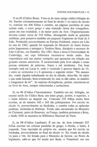 FONTES DOCUMENTAIS • 51
D ou 05 (Códice Beza). Trata-se do mais antigo códice bilíngüe do
NT. Escrito colometricamente no final do século v ou início do século
VI, consiste em 406 folhas e contém, em páginas paralelas de uma
coluna cada, o texto grego e uma tradução latina dos evangelhos,
quase em sua totalidade, e da maior parte de Atos. Originariamente
deveria conter cerca de 510 folhas, abrangendo ainda as epístolas
católicas, pois preserva também um pequeno fragmento do final de 3
João. Produzido provavelmente na Europa Ocidental, estava em Lião
no ano de 1562, quando foi saqueado do Mosteiro de Santo Ireneu
pelos huguenotes e entregue a Teodoro Beza, discípulo e sucessor de
João Calvino, em Genebra. Em 1581, Beza o doou à Universidade de
Cambridge, em cuja biblioteca encontra-se desde então. Sua
importância está nas muitas variações que apresenta em relação aos
grandes unciais anteriores. É caracterizado pela livre adição e umas
poucas omissões de palavras, frases e até incidentes. Um bom
exemplo está em Lucas 6, onde o versículo 5 aparece depois do 10,
e entre os versículos 4 e 6 apresenta o seguinte relato: “No mesmo
dia, vendo alguém trabalhando no dia de sábado, disse-lhe: Se sabes
o que estás fazendo, bem-aventurado és; mas se não sabes, és maldito
e trangressor da lei”. As maiores divergências, porém, encontram-se
no livro de Atos, sempre relacionadas a acréscimos.
D2 o u 06 (Códice Claromontano). Também um ms. bilíngüe, no
mesmo estilo do Códice Beza; seu texto grego, porém, é superior, e
o latim inferior ao daquele ms. Contendo 533 folhas muito bem
escritas, as de número 162 e 163 são palimpsestos. Foi escrito no
século vi, provavelmente na Sardenha, e contém todas as epístolas
paulinas, incluindo-se Hebreus. Tendo sido encontrado no Mosteiro
de Clermont, perto de Beauvais, na França, também pertenceu a Beza,
e desde 1656 se encontra na Biblioteca Nacional de Paris.
E2 o u 08 (Códice Laudiano). É um ms. de Atos contendo 227
folhas escritas em colunas paralelas de grego, à direita, e latim, à
esquerda. Uma inscrição do próprio ms. mostra que foi escrito na
Sardenha, provavelmente no final do século VI. Na virada do século
vn para o vm, foi levado para o Mosteiro de Jarrow, no Norte da
Inglaterra; sabe-se que foi usado por Beda, o Venerável, em seu
 