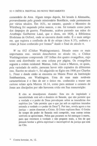 52 • CRÍTICA TEXTUAL DO NOVO TESTAMENTO
comentário de Atos. Algum tempo depois, foi levado à Alemanha,
provavelmente pelo grande missionário Bonifácio, onde permaneceu
por vários séculos. Em 1631, no entanto, quando o Mosteiro de
Wiirzburg foi saqueado pelos suecos, o ms. foi tomado como parte
dos despojos de guerra. Finalmente, acabou parando nas mãos do
Arcebispo Guilherme Laud, que o doou, em 1636, à Biblioteca
Blodeiana de Oxford, onde se encontra desde então. É o mais antigo
ms. que registra a confissão de fé do etíope (Atos 8.37), embora o
relato já fosse conhecido por Ireneu1
3 desde o final do século II.
W ou 032 (Códice Washingtoniano). Situado entre os mais
importantes mss. unciais descobertos no século XX, o Códice
Washingtoniano compreende 187 folhas dos quatro evangelhos, cujo
texto está distribuído em uma coluna por página. Os evangelhos
seguem a ordem ocidental: Mateus, João, Lucas e Marcos, os quais,
pela variedade de estilo, parecem haver sido copiados de diferentes
mss. Escrito no século v, foi adquirido no Egito em 1906 por Charles
L. Freer e desde então se encontra no Museu Freer da Instituição
Smithsoniana, em Washington. Uma de suas mais notáveis
características é o fato de ser o único ms. conhecido a trazer um
curioso relato após Marcos 16.14, como para atenuar a censura de
Jesus aos discípulos por não haverem crido em Sua ressurreição:
E eles se desculparam dizendo: Esta era de impiedade e
incredulidade está sob o domínio de Satanás, que não permite que
a verdade e o poder de Deus prevaleçam sobre as imundícias dos
espíritos [ou “não perm ite que o que jaz sob os espíritos imundos
entenda a verdade e o poder de Deus”]. Por isso, revela agora a tua
justiça — assim disseram a Cristo. E Cristo replicou-lhes: O limite
de tempo do poder de Satanás está cumprido, mas outras coisas
terríveis se aproximam. Pelos que pecaram eu fui entregue à morte,
para que retornem à verdade e não pequem mais, a fim de que
possam herdar a glória espiritual e incorruptível da justiça que está
no Céu.
1
3 Contra heresias, m, 12.
 