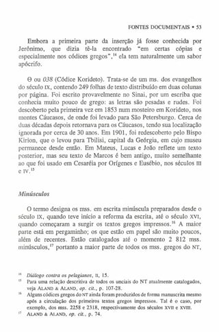 FONTES DOCUMENTAIS • 53
Embora a primeira parte da inserção já fosse conhecida por
Jerônimo, que dizia tê-la encontrado “em certas cópias e
especialmente nos códices gregos”,1
4 ela tem naturalmente um sabor
apócrifo.
0 ou 038 (Códice Korideto). Trata-se de um ms. dos evangelhos
do século IX, contendo 249 folhas de texto distribuído em duas colunas
por página. Foi escrito provavelmente no Sinai, por um escriba que
conhecia muito pouco de grego: as letras são pesadas e rudes. Foi
descoberto pela primeira vez em 1853 num mosteiro em Korideto, nos
montes Cáucasos, de onde foi levado para São Petersburgo. Cerca de
duas décadas depois retornava para os Cáucasos, tendo sua localização
ignorada por cerca de 30 anos. Em 1901, foi redescoberto pelo Bispo
Kirion, que o levou para Tbilisi, capital da Geórgia, em cujo museu
permanece desde então. Em Mateus, Lucas e João reflete um texto
posterior, mas seu texto de Marcos é bem antigo, muito semelhante
ao que foi usado em Cesaréia por Orígenes e Eusébio, nos séculos III
e iv.’5
Minúsculos
O termo designa os mss. em escrita minúscula preparados desde o
século IX, quando teve início a reforma da escrita, até o século XVI,
quando começaram a surgir os textos gregos impressos.1
6 A maior
parte está em pergaminho; os que estão em papel são muito poucos,
além de recentes. Estão catalogados até o momento 2 812 mss.
minúsculos,1
7 portanto a maior parte de todos os mss. gregos do NT,
1
4 Diálogo contra os pelagianos, II, 15.
1
5 Para uma relação descritiva de todos os unciais do NT atualmente catalogados,
veja Aland & Aland, op. cit., p. 107-28.
1
6 Alguns códices gregos do NT ainda foram produzidos de forma manuscrita mesmo
após a circulação dos primeiros textos gregos impressos. Tal é o caso, por
exemplo, dos mss. 2258 e 2318, respectivamente dos séculos x v ii e XViii.
1
7 Aland & Ala nd , op. cit., p. 74.
 