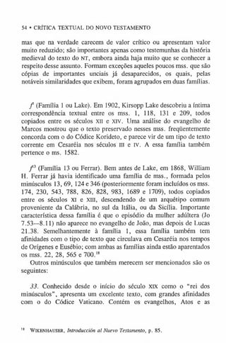 54 • CRÍTICA TEXTUAL DO NOVO TESTAMENTO
mas que na verdade carecem de valor crítico ou apresentam valor
muito reduzido; são importantes apenas como testemunhas da história
medieval do texto do NT, embora ainda haja muito que se conhecer a
respeito desse assunto. Formam exceções aqueles poucos mss. que são
cópias de importantes unciais já desaparecidos, os quais, pelas
notáveis similaridades que exibem, foram agrupados em duas famílias.
f (Família 1 ou Lake). Em 1902, Kirsopp Lake descobriu a íntima
correspondência textual entre os mss. 1, 118, 131 e 209, todos
copiados entre os séculos xn e xiv. Uma análise do evangelho de
Marcos mostrou que o texto preservado nesses mss. freqüentemente
concorda com o do Códice Korideto, e parece vir de um tipo de texto
corrente em Cesaréia nos séculos III e IV. A essa família também
pertence o ms. 1582.
/ 3 (Família 13 ou Ferrar). Bem antes de Lake, em 1868, William
H. Ferrar já havia identificado uma família de mss., formada pelos
minúsculos 13, 69, 124 e 346 (posteriormente foram incluídos os mss.
174, 230, 543, 788, 826, 828, 983, 1689 e 1709), todos copiados
entre os séculos XI e Xlll, descendendo de um arquétipo comum
proveniente da Calábria, no sul da Itália, ou da Sicília. Importante
característica dessa família é que o episódio da mulher adúltera (Jo
7.53—8.11) não aparece no evangelho de João, mas depois de Lucas
21.38. Semelhantemente à família 1, essa família também tem
afinidades com o tipo de texto que circulava em Cesaréia nos tempos
de Orígenes e Eusébio; com ambas as famílias ainda estão aparentados
os mss. 22, 28, 565 e 700.1
8
Outros minúsculos que também merecem ser mencionados são os
seguintes:
33. Conhecido desde o início do século XIX como o “rei dos
minúsculos”, apresenta um excelente texto, com grandes afinidades
com o do Códice Vaticano. Contém os evangelhos, Atos e as
18 WlKENHAUSER, Introducción al Nuevo Testamento, p. 85.
 