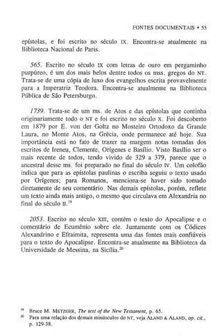 FONTES DOCUMENTAIS • 55
epístolas, e foi escrito no século IX. Encontra-se atualmente na
Biblioteca Nacional de Paris.
565. Escrito no século IX com letras de ouro em pergaminho
purpúreo, é um dos mais belos dentre todos os mss. gregos do NT.
Trata-se de uma cópia de luxo dos evangelhos escrita provavelmente
para a Imperatriz Teodora. Encontra-se atualmente na Biblioteca
Pública de São Petersburgo.
1739. Trata-se de um ms. de Atos e das epístolas que continha
originariamente todo o NT e foi escrito no século X. Foi descoberto
em 1879 por E. von der Goltz no Mosteiro Ortodoxo da Grande
Laura, no Monte Atos, na Grécia, onde permanece até hoje. Sua
importância está no fato de trazer na margem notas tomadas dos
escritos de Ireneu, Clemente, Orígenes e Basílio. Visto Basílio ser o
mais recente de todos, tendo vivido de 329 a 379, parece que o
ancestral desse ms. foi preparado no final do século IV. Um colofão
indica que para as epístolas paulinas o escriba seguiu o texto usado
por Orígenes; para Romanos, menciona-se haver sido tomado
diretamente de seu comentário. Nas demais epístolas, porém, reflete
um texto ainda mais antigo, o mesmo que circulava em Alexandria no
final do século II.19
2053. Escrito no século xin, contém o texto do Apocalipse e o
comentário de Ecumênio sobre ele. Juntamente com os Códices
Alexandrino e Efraimita, representa uma das fontes mais confiáveis
para o texto do Apocalipse. Encontra-se atualmente na Biblioteca da
Universidade de Messina, na Sicília.2
0
1
9 Bruce M. Metzger, The text of the New Testament, p. 65.
20 Para uma relação dos demais minúsculos do NT, veja Aland & Aland, op. cit.,
p. 129-38.
 