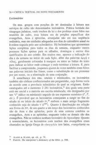 56 • CRÍTICA TEXTUAL DO NOVO TESTAMENTO
Lecionários
Os mss. gregos com porções do NT destinadas à leitura nos
serviços de culto são denominados lecionários. Prática herdada das
sinagogas judaicas, onde trechos da lei e dos profetas eram lidos nas
reuniões de culto, essa leitura era de porções específicas dos
evangelhos, Atos e epístolas, arranjadas não em sua seqüência
ordinária, mas em unidades adequadas aos dias do calendário anual ou
à ordem seguida pelo ano eclesiástico. Há lecionários que apresentam
lições completas para todos os dias da semana, enquanto outros
possuem lições apenas para os sábados, domingos e outros dias
santificados do ano cristão. Em muitos mss. aparece a indicação do
dia e da semana no início de cada lição, além das palavras àpxy e
réXoç, geralmente colocadas à margem ou entre as linhas do texto
para indicar ao leitor onde começar e onde terminar a leitura. E, para
facilitar a compreensão, pequenos ajustes às vezes também eram feitos
nas palavras iniciais das frases, como a substituição de um pronome
por um nome, ou a eliminação de uma conjunção.
À semelhança dos mss. unciais e minúsculos, os lecionários
também são códices confeccionados em pergaminho, cuja forma varia
de acordo com a província eclesiástica da qual se originam. Estão
catalogados até o momento 2 281 lecionários,2
1 dos quais uma parte
está em uncial e a maioria em escrita minúscula; são designados por
um “Z
” itálico ou minúsculo seguido de um expoente numérico (/', l2,
etc.). É provável que os lecionários começaram a surgir no fim do
século III ou início do século IV,22 embora o mais antigo fragmento
conhecido seja do século V (Z1
0
4
3
). Quanto à distribuição em relação
aos livros do NT, de um quarto a um terço dos lecionários conhecidos
são de Atos e das epístolas; perto de uma centena combina os
evangelhos, Atos e as epístolas; enquanto todos os demais são dos
evangelhos. Não se conhece nenhum lecionário do Apocalipse. Quanto
à nomenclatura, os lecionários com trechos dos evangelhos eram
chamados na Igreja Grega de evayyeXía (em latim, evangeliaria ou
21 A la n d & A la n d , op. cit., p. 74.
22 P arv is, The interpreter’s dictionary o f the Bible, p. 598.
 