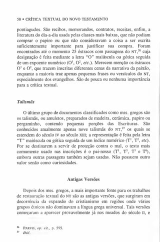 pontiagudos. São recibos, memorandos, contratos, receitas, enfim, a
literatura do dia-a-dia usada pelas classes mais baixas, que não podiam
comprar o papiro ou que não consideravam a coisa a ser escrita
suficientemente importante para justificar sua compra. Foram
encontrados até o momento 25 óstracos com passagens do NT,26 cuja
designação é feita mediante a letra “O” maiúscula ou gótica seguida
de um expoente numérico (O1, O2, etc.). Merecem menção os óstracos
O1 e O2, que trazem inscritas diferentes cenas da narrativa da paixão,
enquanto a maioria traz apenas pequenas frases ou versículos do NT,
especialmente dos evangelhos. São de pouca ou nenhuma importância
para a crítica textual.
58 • CRÍTICA TEXTUAL DO NOVO TESTAMENTO
Talismãs
O último grupo de documentos classificados como mss. gregos são
os talismãs, ou amuletos, preparados de madeira, cerâmica, papiro ou
pergaminho, contendo pequenas porções das Escrituras. São
conhecidos atualmente apenas nove talismãs do NT,27 os quais se
estendem do século IV ao século xm; a representação é feita pela letra
“T” maiúscula ou gótica seguida de um índice numérico (T1, T2, etc).
Por se destinarem a servir de proteção contra o mal, o texto mais
comumente usado nas inscrições é o pai-nosso (T1, T3, T5 e T6
),
embora outras passagens também sejam usadas. Não possuem outro
valor senão como curiosidades.
Antigas Versões
Depois dos mss. gregos, a mais importante fonte para os trabalhos
de restauração textual do NT são as antigas versões, que surgiram em
decorrência da expansão do cristianismo em regiões onde vários
grupos étnicos não dominavam a língua grega universal. Tais versões
começaram a aparecer provavelmente já nos meados do século II, e
26 P arv is, op, cit., p. 595.
2
7 Ibid.
 
