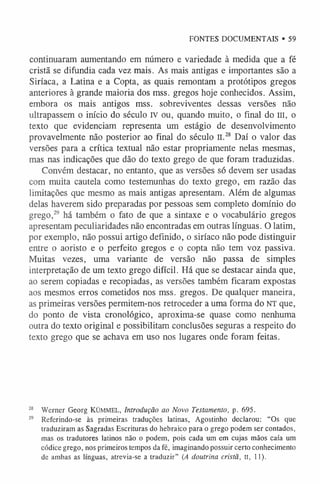 FONTES DOCUMENTAIS • 59
continuaram aumentando em número e variedade à medida que a fé
cristã se difundia cada vez mais. As mais antigas e importantes são a
Siríaca, a Latina e a Copta, as quais remontam a protótipos gregos
anteriores à grande maioria dos mss. gregos hoje conhecidos. Assim,
embora os mais antigos mss. sobreviventes dessas versões não
ultrapassem o início do século IV ou, quando muito, o final do III, o
texto que evidenciam representa um estágio de desenvolvimento
provavelmente não posterior ao final do século II.28 Daí o valor das
versões para a crítica textual não estar propriamente nelas mesmas,
mas nas indicações que dão do texto grego de que foram traduzidas.
Convém destacar, no entanto, que as versões só devem ser usadas
com muita cautela como testemunhas do texto grego, em razão das
limitações que mesmo as mais antigas apresentam. Além de algumas
delas haverem sido preparadas por pessoas sem completo domínio do
grego,29 há também o fato de que a sintaxe e o vocabulário gregos
apresentam peculiaridades não encontradas em outras línguas. O latim,
por exemplo, não possui artigo definido, o siríaco não pode distinguir
entre o aoristo e o perfeito gregos e o copta não tem voz passiva.
Muitas vezes, uma variante de versão não passa de simples
interpretação de um texto grego difícil. Há que se destacar ainda que,
ao serem copiadas e recopiadas, as versões também ficaram expostas
aos mesmos erros cometidos nos mss. gregos. De qualquer maneira,
as primeiras versões permitem-nos retroceder a uma forma do NT que,
do ponto de vista cronológico, aproxima-se quase como nenhuma
outra do texto original e possibilitam conclusões seguras a respeito do
texto grego que se achava em uso nos lugares onde foram feitas.
2
8 Werner Georg K Ü M M E L , Introdução ao Novo Testamento, p. 695.
29 Referindo-se às primeiras traduções latinas, Agostinho declarou: “Os que
traduziram as Sagradas Escrituras do hebraico para o grego podem ser contados,
mas os tradutores latinos não o podem, pois cada um em cujas mãos caía um
códice grego, nos primeiros tempos da fé, imaginando possuir certo conhecimento
de ambas as línguas, atrevia-se a traduzir” (A doutrina cristã, II, 11).
 