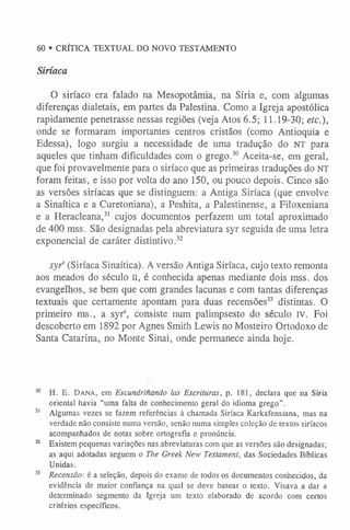 60 • CRÍTICA TEXTUAL DO NOVO TESTAMENTO
Siríaca
O siríaco era falado na Mesopotâmia, na Síria e, com algumas
diferenças dialetais, em partes da Palestina. Como a Igreja apostólica
rapidamente penetrasse nessas regiões (veja Atos 6.5; 11.19-30; etc.),
onde se formaram importantes centros cristãos (como Antioquia e
Edessa), logo surgiu a necessidade de uma tradução do NT para
aqueles que tinham dificuldades com o grego.30 Aceita-se, em geral,
que foi provavelmente para o siríaco que as primeiras traduções do NT
foram feitas, e isso por volta do ano 150, ou pouco depois. Cinco são
as versões siríacas que se distinguem: a Antiga Siríaca (que envolve
a Sinaítica e a Curetoniana), a Peshita, a Palestinense, a Filoxeniana
e a Heracleana,3
1 cujos documentos perfazem um total aproximado
de 400 mss. São designadas pela abreviatura syr seguida de uma letra
exponencial de caráter distintivo.32
syr' (Siríaca Sinaítica). A versão Antiga Siríaca, cujo texto remonta
aos meados do século II, é conhecida apenas mediante dois mss. dos
evangelhos, se bem que com grandes lacunas e com tantas diferenças
textuais que certamente apontam para duas recensões33 distintas. O
primeiro ms., a syrs, consiste num palimpsesto do século IV. Foi
descoberto em 1892 por Agnes Smith Lewis no Mosteiro Ortodoxo de
Santa Catarina, no Monte Sinai, onde permanece ainda hoje.
30 H. E. Da na, em Escundrinando las Escrituras, p. 181, declara que na Síria
oriental havia “uma falta de conhecimento geral do idioma grego”.
3
1 Algumas vezes se fazem referências à chamada Siríaca Karkafensiana, mas na
verdade não consiste numa versão, senão numa simples coleção de textos siríacos
acompanhados de notas sobre ortografia e pronúncia.
3
2 Existem pequenas variações nas abreviaturas com que as versões são designadas;
as aqui adotadas seguem o The Greek New Testament, das Sociedades Bíblicas
Unidas.
33 Recensão-, é a seleção, depois do exame de todos os documentos conhecidos, da
evidência de maior confiança na qual se deve basear o texto. Visava a dar a
determinado segmento da Igreja um texto elaborado de acordo com certos
critérios específicos.
 