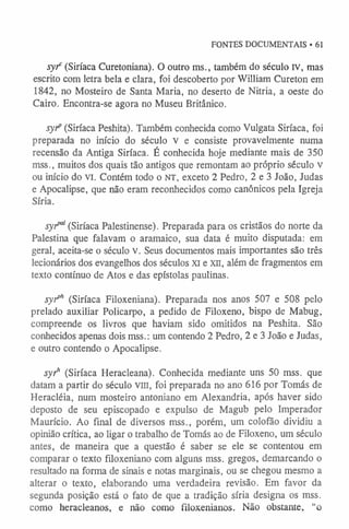 FONTES DOCUMENTAIS • 61
s y f (Siríaca Curetoniana). O outro ms., também do século rv, mas
escrito com letra bela e clara, foi descoberto por William Cureton em
1842, no Mosteiro de Santa Maria, no deserto de Nitria, a oeste do
Cairo. Encontra-se agora no Museu Britânico.
s y f (Siríaca Peshita). Também conhecida como Vulgata Siríaca, foi
preparada no início do século v e consiste provavelmente numa
recensão da Antiga Siríaca. É conhecida hoje mediante mais de 350
mss., muitos dos quais tão antigos que remontam ao próprio século v
ou início do VI. Contém todo o NT, exceto 2 Pedro, 2 e 3 João, Judas
e Apocalipse, que não eram reconhecidos como canônicos pela Igreja
Síria.
s y fã (Siríaca Palestinense). Preparada para os cristãos do norte da
Palestina que falavam o aramaico, sua data é muito disputada: em
geral, aceita-se o século v. Seus documentos mais importantes são três
lecionários dos evangelhos dos séculos XI e xn , além de fragmentos em
texto contínuo de Atos e das epístolas paulinas.
s y f h (Siríaca Filoxeniana). Preparada nos anos 507 e 508 pelo
prelado auxiliar Policarpo, a pedido de Filoxeno, bispo de Mabug,
compreende os livros que haviam sido omitidos na Peshita. São
conhecidos apenas dois mss.: um contendo 2 Pedro, 2 e 3 João e Judas,
e outro contendo o Apocalipse.
s y f (Siríaca Heracleana). Conhecida mediante uns 50 mss. que
datam a partir do século viu, foi preparada no ano 616 por Tomás de
Heracléia, num mosteiro antoniano em Alexandria, após haver sido
deposto de seu episcopado e expulso de Magub pelo Imperador
Maurício. Ao final de diversos mss., porém, um colofão dividiu a
opinião crítica, ao ligar o trabalho de Tomás ao de Filoxeno, um século
antes, de maneira que a questão é saber se ele se contentou em
comparar o texto filoxeniano com alguns mss. gregos, demarcando o
resultado na forma de sinais e notas marginais, ou se chegou mesmo a
alterar o texto, elaborando uma verdadeira revisão. Em favor da
segunda posição está o fato de que a tradição síria designa os mss.
como heracleanos, e não como filoxenianos. Não obstante, “o
 