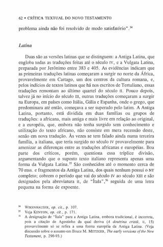 62 • CRÍTICA TEXTUAL DO NOVO TESTAMENTO
problema ainda não foi resolvido de modo satisfatório” .34
Latina
Duas são as versões latinas que se distinguem: a Antiga Latina, que
engloba todas as traduções feitas até o século IV, e a Vulgata Latina,
preparada por Jerônimo entre 383 e 405. As evidências indicam que
as primeiras traduções latinas começaram a surgir no norte da África,
provavelmente em Cartago, um dos centros da cultura romana, e,
pelos indícios de textos latinos que há nos escritos de Tertuliano, essas
traduções remontam ao último quartel do século II. Pouco depois,
talvez já no início do século III, outras traduções começaram a surgir
na Europa, em países como Itália, Gália e Espanha, onde o grego, que
predominara até então, começava a ser superado pelo latim. A Antiga
Latina, portanto, está dividida em duas famílias ou grupos de
traduções: a africana, mais antiga e mais livre em relação ao original,
e a européia, que, embora não tenha surgido sem conhecimento e
utilização do texto africano, não consiste em mera recensão deste,
senão em nova tradução. As vezes se tem falado ainda numa terceira
família, a italiana, que teria surgido no século IV provavelmente para
amenizar as diferenças entre as traduções africanas e européias. Boa
parte dos críticos, porém, questiona essa tríplice divisão,
argumentando que o suposto texto italiano representa apenas uma
forma da Vulgata Latina.35 São conhecidos até o momento cerca de
70 mss. e fragmentos da Antiga Latina, dos quais nenhum possui o NT
completo; cobrem o período que vai do século IV ao século xm e são
designados pela abreviatura it, de “ítala”,36 seguida de uma letra
pequena na forma de expoente.
34 WlKENHAUSER, op. cit., p. 107.
35 Veja Kenyon, op. cit., p. 171.
36 A designação de “ítala” para a Antiga Latina, embora tradicional, é incorreta,
pois a citação de Agostinho da qual deriva (A doutrina cristã, II, 15)
provavelmente só se refira a uma forma européia da Antiga Latina. (Veja
discussão sobre o assunto em Bruce M. M etzger, The early versions of the New
Testament, p. 290-93.)
 
