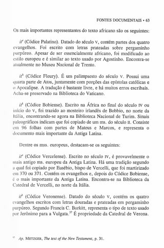 FONTES DOCUMENTAIS • 63
Os mais importantes representantes do texto africano são os seguintes:
i f (Códice Palatino). Datado do século v, contém partes dos quatro
evangelhos. Foi escrito com letras prateadas sobre pergaminho
purpúreo. Apesar de ser essencialmente africano, foi modificado ao
estilo europeu e é similar ao texto usado por Agostinho. Encontra-se
atualmente no Museu Nacional de Trento.
if (Códice Fleury). É um palimpsesto do século v. Possui uma
quarta parte de Atos, juntamente com porções das epístolas católicas e
o Apocalipse. A tradução é bastante livre, e há muitos erros escribais.
Acha-se preservado na Biblioteca do Vaticano.
if (Códice Bobiense). Escrito na África no final do século IV ou
início do v, foi trazido ao mosteiro irlandês de Bobbio, no norte da
Itália, encontrando-se agora na Biblioteca Nacional de Turim. Sinais
paleográficos indicam que foi copiado de um ms. do século n. Consiste
em 96 folhas com partes de Mateus e Marcos, e representa o
documento mais importante da Antiga Latina.
Dentre os mss. europeus, destacam-se os seguintes:
i f (Códice Vercelense). Escrito no século rv, é provavelmente o
mais antigo ms. europeu da Antiga Latina. Há uma tradição segundo
a qual foi copiado por Eusébio, bispo de Vercelli, que foi martirizado
cm 370 ou 371. Contém os evangelhos e, depois do Códice Bobiense,
6 o mais importante da Antiga Latina. Encontra-se na Biblioteca da
Catedral de Vercelli, no norte da Itália.
if (Códice Veronense). Datado do século v, contém os quatro
evangelhos escritos com letras douradas e prateadas em pergaminho
purpúreo. Segundo Francis C. Burkitt, representa o tipo de texto usado
por Jerônimo para a Vulgata.37 É propriedade da Catedral de Verona.
1
7 Ap. Metzger, The text of the New Testament, p. 31.
 