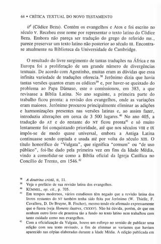64 • CRÍTICA TEXTUAL DO NOVO TESTAMENTO
i f (Códice Beza). Contém os evangelhos e Atos e foi escrito no
século V. Recebeu esse nome por representar o texto latino do Códice
Beza. Embora não pareça ser tradução do grego do referido ms.,
parece preservar um texto latino não posterior ao século ui. Encontra-
se atualmente na Biblioteca da Universidade de Cambridge.
O resultado do livre surgimento de tantas traduções na África e na
Europa foi a proliferação de um grande número de divergências
textuais. De acordo com Agostinho, muitas eram as dúvidas que essa
infinita variedade de traduções oferecia.38 Jerônimo dizia que havia
tantas versões quantos eram os códices39 e, por haver-se queixado do
problema ao Papa Dâmaso, este o comissionou, em 383, a que
revisasse a Bíblia Latina. No ano seguinte, a primeira parte do
trabalho ficou pronta: a revisão dos evangelhos, onde as variações
eram maiores. Jerônimo procurou principalmente eliminar as adições
e harmonizações presentes nas versões latinas e, ao assim fazer,
introduziu alterações em cerca de 3 500 lugares.40 No ano 405, a
tradução do AT e do restante do NT ficou pronta4
1 e só muito
lentamente foi conquistando prioridade, até que nos séculos VIII e IX
impôs-se de modo quase universal, embora a Antiga Latina
continuasse sendo copiada e usada até por volta do século xill. O
título honorífico de “Vulgata”, que significa “comum” ou “de uso
público”, foi-lhe dado pela primeira vez em fins da Idade Média,
vindo a consolidar-se como a Bíblia oficial da Igreja Católica no
Concílio de Trento, em 1546.4
2
38 A doutrina cristã, II, 11.
39 Veja o prefácio de sua revisão latina dosevangelhos.
40 KÜM
M
EL, op. cit., p. 705.
4
1 Em tempos modernos, vários estudiosostêm negado que arevisão latinados
livros restantes do NT também tenha sido feita por Jerônimo (W.Thielle, F.
Cavallera, D. De Bruyne, B. Fischer), mesmo tendo ele afirmado expressamente
que o fizera (veja Homens ilustres, cxxxv). Não há dúvida, porém, de que em
nenhum outro livro ele penetrou tão a fundo no texto latino nem trabalhou com
tanto cuidado como nos evangelhos.
42 Com a oficialização da Vulgata, houve um esforço no sentido de publicar uma
edição com seu texto revisado, a fim de eliminar as variantes que haviam
aparecido nas cópias elaboradas durante a Idade Média. A edição publicada em
 