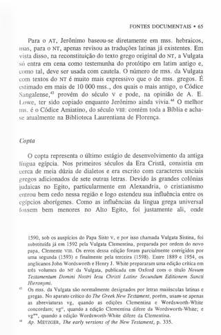 FONTES DOCUMENTAIS • 65
Para o AT, Jerônimo baseou-se diretamente em mss. hebraicos,
mas, para o NT, apenas revisou as traduções latinas já existentes. Em
vista disso, na reconstituição do texto grego original do NT, a Vulgata
só entra em cena como testemunha do protótipo em latim antigo e,
como tal, deve ser usada com cautela. O número de mss. da Vulgata
com textos do NT é muito mais expressivo que o de mss. gregos. É
estimado em mais de 10 000 mss., dos quais o mais antigo, o Códice
Sangalense,43 provém do século v e pode, na opinião de A. E.
Lowe, ter sido copiado enquanto Jerônimo ainda vivia.44 O melhor
ms. é o Códice Amiatino, do século vm: contém toda a Bíblia e acha-
se atualmente na Biblioteca Laurentiana de Florença.
Copta
O copta representa o último estágio de desenvolvimento da antiga
língua egípcia. Nos primeiros séculos da Era Cristã, consistia em
cerca de meia dúzia de dialetos e era escrito com caracteres unciais
gregos adicionados de sete outras letras. Devido às grandes colônias
judaicas no Egito, particularmente em Alexandria, o cristianismo
entrou bem cedo nessa região e logo estendeu sua influência entre os
egípcios aborígenes. Como as influências da língua grega universal
fossem bem menores no Alto Egito, foi justamente ali, onde
1590, sob os auspícios do Papa Sisto V, e por isso chamada Vulgata Sistina, foi
substituída já em 1592 pela Vulgata Clementina, preparada por ordem do novo
papa, Clemente v m . Os erros dessa edição foram parcialmente corrigidos por
uma segunda (1593) e finalmente pela terceira (1598). Entre 1889 e 1954, os
anglicanos John Wordsworth e Henry J. White prepararam uma edição crítica em
três volumes do N T da Vulgata, publicada em Oxford com o título Novum
Testamentum Domini Nostri lesu Christi Latine Secundum Editionem Sancti
Hieronymi.
4
3 Os mss. da Vulgata são normalmente designados por letras maiúsculas latinas e
gregas. No aparato crítico do The Greek New Testament, porém, usam-se apenas
as abreviaturas vg, quando as edições Clementina e Wordsworth-White
concordam; vgd, quando a edição Clementina difere da Wordsworth-White; e
vg”™
, quando a edição Wordsworth-White difere da Clementina.
1
,4 Ap. M etzger, The early versions of the New Testament, p. 335.
 