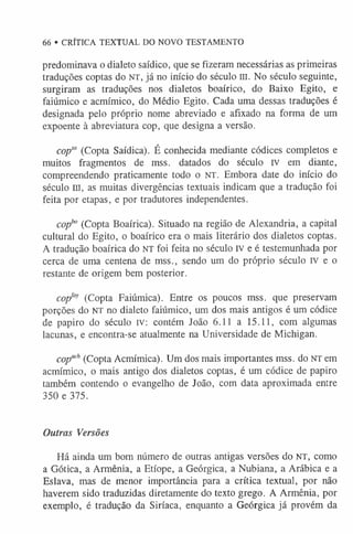66 • CRÍTICA TEXTUAL DO NOVO TESTAMENTO
predominava o dialeto saídico, que se fizeram necessárias as primeiras
traduções coptas do NT, já no início do século III. No século seguinte,
surgiram as traduções nos dialetos boaírico, do Baixo Egito, e
faiúmico e acmímico, do Médio Egito. Cada uma dessas traduções é
designada pelo próprio nome abreviado e afixado na forma de um
expoente à abreviatura cop, que designa a versão.
copsa (Copta Saídica). É conhecida mediante códices completos e
muitos fragmentos de mss. datados do século iv em diante,
compreendendo praticamente todo o NT. Embora date do início do
século III, as muitas divergências textuais indicam que a tradução foi
feita por etapas, e por tradutores independentes.
copho (Copta Boaírica). Situado na região de Alexandria, a capital
cultural do Egito, o boaírico era o mais literário dos dialetos coptas.
A tradução boaírica do NT foi feita no século IV e é testemunhada por
cerca de uma centena de mss., sendo um do próprio século IV e o
restante de origem bem posterior.
copfay (Copta Faiúmica). Entre os poucos mss. que preservam
porções do NT no dialeto faiúmico, um dos mais antigos é um códice
de papiro do século iv: contém João 6.11 a 15.11, com algumas
lacunas, e encontra-se atualmente na Universidade de Michigan.
copach(Copta Acmímica). Um dos mais importantes mss. do NT em
acmímico, o mais antigo dos dialetos coptas, é um códice de papiro
também contendo o evangelho de João, com data aproximada entre
350 e 375.
Outras Versões
Há ainda um bom número de outras antigas versões do NT, como
a Gótica, a Armênia, a Etíope, a Geórgica, a Nubiana, a Arábica e a
Eslava, mas de menor importância para a crítica textual, por não
haverem sido traduzidas diretamente do texto grego. A Armênia, por
exemplo, é tradução da Siríaca, enquanto a Geórgica já provém da
 