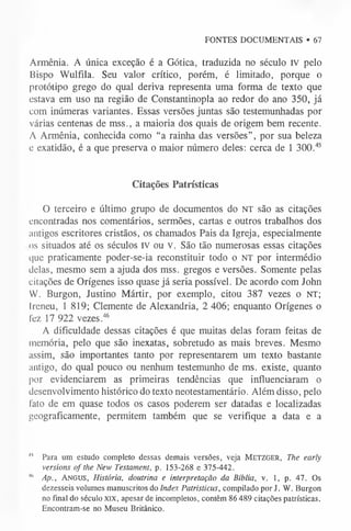 FONTES DOCUMENTAIS • 67
Armênia. A única exceção é a Gótica, traduzida no século IV pelo
Bispo Wulfila. Seu valor crítico, porém, é limitado, porque o
protótipo grego do qual deriva representa uma forma de texto que
estava em uso na região de Constantinopla ao redor do ano 350, já
com inúmeras variantes. Essas versões juntas são testemunhadas por
várias centenas de mss., a maioria dos quais de origem bem recente.
A Armênia, conhecida como “a rainha das versões”, por sua beleza
e exatidão, é a que preserva o maior número deles: cerca de 1 300.4
5
Citações Patrísticas
O terceiro e último grupo de documentos do NT são as citações
encontradas nos comentários, sermões, cartas e outros trabalhos dos
antigos escritores cristãos, os chamados Pais da Igreja, especialmente
os situados até os séculos IV ou V. São tão numerosas essas citações
que praticamente poder-se-ia reconstituir todo o NT por intermédio
delas, mesmo sem a ajuda dos mss. gregos e versões. Somente pelas
citações de Orígenes isso quase já seria possível. De acordo com John
W. Burgon, Justino Mártir, por exemplo, citou 387 vezes o NT;
Ireneu, 1 819; Clemente de Alexandria, 2 406; enquanto Orígenes o
fez 17 922 vezes.46
A dificuldade dessas citações é que muitas delas foram feitas de
memória, pelo que são inexatas, sobretudo as mais breves. Mesmo
assim, são importantes tanto por representarem um texto bastante
antigo, do qual pouco ou nenhum testemunho de ms. existe, quanto
por evidenciarem as primeiras tendências que influenciaram o
desenvolvimento histórico do texto neotestamentário. Além disso, pelo
fato de em quase todos os casos poderem ser datadas e localizadas
geograficamente, permitem também que se verifique a data e a
^ Para um estudo completo dessas demais versões, veja M e t z g e r , The early
versions o f the New Testament, p. 153-268 e 375-442.
M
' Ap., A n g u s , História, doutrina e interpretação da Bíblia, v. 1, p. 47. Os
dezesseis volumes manuscritos do Index Patristicus, compilado por J. W. Burgon
no final do século X IX , apesar de incompletos, contêm 86 489 citações patrísticas.
Encontram-se no Museu Britânico.
 