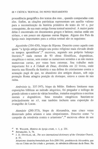 68 • CRÍTICA TEXTUAL DO NOVO TESTAMENTO
procedência geográfica dos textos dos mss., quando comparadas com
eles. Enfim, as citações patrísticas representam um auxílio valioso
para a reconstituição da história primitiva do texto do NT e, por
conseguinte, de sua mais antiga forma textual acessível. A maior parte
delas é encontrada em documentos gregos e latinos; muitas estão em
siríaco, e um pouco em algumas outras línguas. Alguns dos Pais da
Igreja mais importantes para a crítica textual são os seguintes:
Agostinho (354-430), bispo de Hipona. Descrito como aquele com
quem “a Igreja antiga atingiu seu ponto religioso mais elevado desde
os tempos apostólicos”,47 escreveu, segundo seu próprio balanço
literário,48 nada menos de 93 obras filosóficas, dogmáticas,
exegéticas e outras, sem contar os numerosos sermões e as não menos
numerosas cartas, por vezes bem extensas. Seu trabalho mais
importante foi a A Cidade de Deus, dividida em 22 livros, onde
inseriu sua filosofia da história e sua defesa do cristianismo contra a
acusação pagã de que, no abandono dos antigos deuses, sob cuja
proteção Roma atingira posição de destaque, estava a causa de sua
ruína.
Ambrósio (c. 337-397), bispo de Milão. Embora limitasse suas
exposições bíblicas ao método alegórico, foi pregador e teólogo de
grande talento e autor de várias homilias, tratados exegéticos e escritos
morais e dogmáticos. Seus tratados exegéticos baseiam-se
principalmente no AT, mas também incluem uma exposição do
evangelho de Lucas.
Atanásio (295-373), bispo de Alexandria, mas cinco vezes
desterrado pelos arianos e seus simpatizantes. Descrito como “o
campeão da ortodoxia contra o arianismo”,49 escreveu obras de um
47 W. Walker, História da Igreja cristã, v. 1, p. 231.
48 Retratações, II, 76.
49 J. D. Douglas, ed., The new international dictionary o f the Christian Church,
p. 81.
Arianismo: doutrina formulada por Ario (280-336), presbítero de Alexandria, que
via em Cristo um Ser criado e, portanto, de substância diferente da de Deus. Na
 