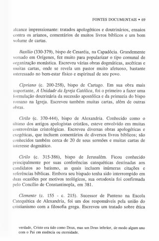FONTES DOCUMENTAIS • 69
alcance impressionante: tratados apologéticos e doutrinários, ensaios
contra os arianos, comentários de muitos livros bíblicos e um bom
volume de cartas.
Basílio (330-379), bispo de Cesaréia, na Capadócia. Grandemente
versado em Orígenes, fez muito para popularizar o tipo comunal de
organização monástica. Escreveu várias obras dogmáticas, ascéticas e
muitas cartas, onde se revela um pastor muito afetuoso, bastante
interessado no bem-estar físico e espiritual de seu povo.
Cipriano (c. 200-258), bispo de Cartago. Em sua obra mais
importante, A Unidade da Igreja Católica, foi o primeiro a fazer uma
formulação doutrinária da sucessão apostólica e da primazia do bispo
romano na Igreja. Escreveu também muitas cartas, além de outras
obras.
Cirilo (c. 370-444), bispo de Alexandria. Conhecido como o
último dos antigos apologistas cristãos, esteve envolvido em muitas
controvérsias cristológicas. Escreveu diversas obras apologéticas e
exegéticas, que incluem comentários de diversos livros bíblicos; são
conhecidos também cerca de 20 de seus sermões e muitas cartas de
interesse dogmático.
Cirilo (c. 315-386), bispo de Jerusalém. Ficou conhecido
principalmente por suas conferências catequéticas destinadas aos
candidatos ao batismo, as quais incluem inúmeras citações e
referências bíblicas. Embora seu bispado tenha sido interrompido em
duas ocasiões por motivos teológicos, sua ortodoxia foi confirmada
pelo Concílio de Constantinopla, em 381.
Clemente (c. 155 - c. 215). Sucessor de Panteno na Escola
Catequética de Alexandria, foi um dos responsáveis pela união do
cristianismo com a filosofia grega. Escreveu um tratado sobre ética
verdade, Cristo era tido como Deus, mas um Deus inferior, de modo algum uno
com o Pai em essência ou eternidade.
 