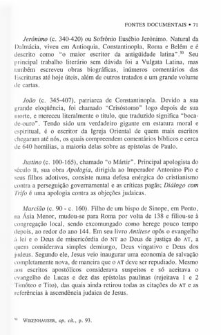 FONTES DOCUMENTAIS ®71
Jerônimo (c. 340-420) ou Sofrônio Eusébio Jerônimo. Natural da
Dalmácia, viveu em Antioquia, Constantinopla, Roma e Belém e é
descrito como “o maior escritor da antigüidade latina”.50 Seu
principal trabalho literário sem dúvida foi a Vulgata Latina, mas
também escreveu obras biográficas, inúmeros comentários das
liscrituras até hoje úteis, além de outros tratados e um grande volume
de cartas.
João (c. 345-407), patriarca de Constantinopla. Devido a sua
grande eloqüência, foi chamado “Crisóstomo” logo depois de sua
morte, e mereceu literalmente o título, que traduzido significa “boca-
clc-ouro”. Tendo sido um verdadeiro gigante em estatura moral e
espiritual, é o escritor da Igreja Oriental de quem mais escritos
chegaram até nós, os quais compreendem comentários bíblicos e cerca
de 640 homilias, a maioria delas sobre as epístolas de Paulo.
Justino (c. 100-165), chamado “o Mártir”. Principal apologista do
século II, sua obra Apologia, dirigida ao Imperador Antonino Pio e
seus filhos adotivos, consiste numa defesa enérgica do cristianismo
contra a perseguição governamental e as críticas pagãs; Diálogo com
Trifo é uma apologia contra as objeções judaicas.
Marcião (c. 90 - c. 160). Filho de um bispo de Sinope, em Ponto,
na Ásia Menor, mudou-se para Roma por volta de 138 e filiou-se à
congregação local, sendo excomungado como herege pouco tempo
depois, ao redor do ano 144. Em seu livro Antítese opôs o evangelho
í) lei e o Deus de misericórdia do NT ao Deus de justiça do AT, a
i|uem considerava simples demiurgo, Deus vingativo e Deus dos
liideus. Segundo ele, Jesus veio inaugurar uma economia de salvação
completamente nova, de maneira que o AT deve ser repudiado. Mesmo
aos escritos apostólicos considerava suspeitos e só aceitava o
evangelho de Lucas e dez das epístolas paulinas (rejeitava 1 e 2
Timóteo e Tito), das quais ainda retirou todas as citações do AT e as
referências à ascendência judaica de Jesus.
W WIKENHAUSER, op. d t., p. 93.
 