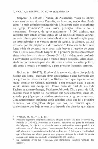 72 • CRÍTICA TEXTUAL DO NOVO TESTAMENTO
Orígenes (c. 185-254). Natural de Alexandria, viveu os últimos
vinte anos de sua vida em Cesaréia, na Palestina, sendo identificado
como “o mais completo conhecedor da Bíblia entre todos os escritores
da Igreja Primitiva”.5
1 Sua maior produção literária foi a
monumental Hexapla, de aproximadamente 12 000 páginas, que
consistia num estudo crítico-textual do AT em seis diferentes versões,
em seis colunas paralelas: o texto hebraico, uma transliteração grega
do texto hebraico e as versões gregas de Áquila, de Símaco, da LXX
revisada por ele próprio e a de Teodócio.52 Escreveu também uma
longa série de comentários e notas mais breves a respeito de quase
toda a Bíblia. Sua obra As Origens foi a primeira grande apresentação
sistemática do cristianismo; Contra Celso foi a defesa mais profunda
e convincente da fé cristã que o mundo antigo produziu. Além disso,
ainda encontrou tempo para discutir temas cristãos de caráter prático,
tais como a oração e o martírio, e para preparar inúmeros sermões.
Taciano (c. 110-172). Erudito sírio muito viajado e discípulo de
Justino em Roma, escreveu obras apologéticas e uma harmonia dos
evangelhos em narrativa única, o Diatessaron,53 que logo se tornou
muito popular no Oriente, relegando a um segundo plano a antiga
versão siríaca dos evangelhos. Como perto do final de sua vida
Taciano se tornasse herege, Teodoreto, bispo de Ciro a partir de 423,
destruiu todas as cópias do Diatessaron que pôde encontrar, umas 200
ao todo, por julgar que os cristãos estariam em perigo se as usassem.
Conseqüentemente, nenhuma cópia completa dessa que foi a primeira
harmonia dos evangelhos chegou até nós, de maneira que o
conhecimento que hoje se tem dela depende das citações que alguns
5
1 Walker, op. cit., v. l, p. 111.
52 Nenhum fragmento original da Hexapla chegou até nós. No final do século III,
Panfílio (c. 250-310), presbítero de Cesaréia, restaurou boa parte da biblioteca
de Orígenes, de cujo acervo ela fazia parte, e onde muitos autores patrísticos a
utilizaram nos séculos seguintes, dentre os quais Jerônimo, até ser destruída em
653, durante a conquista islâmica do Oriente Próximo. A única parte considerável
que sobreviveu em alguns poucos mss. gregos e siríacos foi o texto da quinta
coluna, que havia sido copiado separadamente por Eusébio.
53 Da expressão grega 5tà T e o a á p w v , que literalmente significa “através dos
quatro”.
 