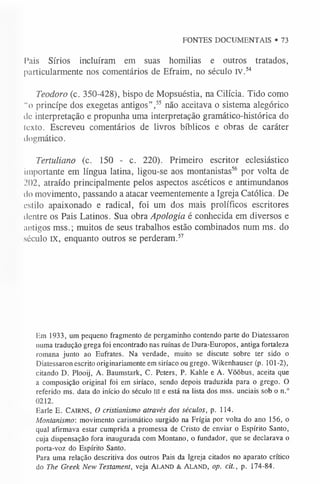 FONTES DOCUMENTAIS • 73
l*ais Sírios incluíram em suas homilias e outros tratados,
particularmente nos comentários de Efraim, no século IV.54
Teodoro (c. 350-428), bispo de Mopsuéstia, na Cilicia. Tido como
“o princípe dos exegetas antigos”,55 não aceitava o sistema alegórico
de interpretação e propunha uma interpretação gramático-histórica do
Icxto. Escreveu comentários de livros bíblicos e obras de caráter
dogmático.
Tertuliano (c. 150 - c. 220). Primeiro escritor eclesiástico
importante em língua latina, ligou-se aos montanistas56 por volta de
.’02, atraído principalmente pelos aspectos ascéticos e antimundanos
do movimento, passando a atacar veementemente a Igreja Católica. De
estilo apaixonado e radical, foi um dos mais prolíficos escritores
dentre os Pais Latinos. Sua obra Apologia é conhecida em diversos e
antigos mss.; muitos de seus trabalhos estão combinados num ms. do
século IX, enquanto outros se perderam.5
7
Em 1933, um pequeno fragmento de pergaminho contendo parte do Diatessaron
numa tradução grega foi encontrado nas ruínas de Dura-Europos, antiga fortaleza
romana junto ao Eufrates. Na verdade, muito se discute sobre ter sido o
Diatessaron escrito originariamente em siríaco ou grego. Wikenhauser (p. 101-2),
citando D. Plooij, A. Baumstark, C. Peters, P. Kahle e A. Võõbus, aceita que
a composição original foi em siríaco, sendo depois traduzida para o grego. O
referido ms. data do início do século III e está na lista dos mss. unciais sob o n.°
0212.
Earle E. C airns, O cristianismo através dos séculos, p. 114.
Montanismo: movimento carismático surgido na Frigia por volta do ano 156, o
qual afirmava estar cumprida a promessa de Cristo de enviar o Espírito Santo,
cuja dispensação fora inaugurada com Montano, o fundador, que se declarava o
porta-voz do Espírito Santo.
Para uma relação descritiva dos outros Pais da Igreja citados no aparato crítico
do The Greek New Testament, veja Ala n d & Al a n d , op. cit., p. 174-84.
 
