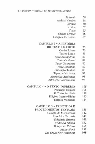 8 • CRÍTICA TEXTUAL DO NOVO TESTAMENTO
Talismãs 58
Antigas Versões 58
Siríaca 60
Latina 62
Copta 65
Outras Versões 66
Citações Patrísticas 67
CAPÍTULO 3 • A HISTÓRIA
DO TEXTO ESCRITO 75
Cópias Livres 76
Textos Locais 81
Texto Alexandrino 83
Texto Ocidental 84
Texto Cesareense 86
Texto Bizantino 87
Unificação Textual 88
Tipos de Variantes 93
Alterações Acidentais 93
Alterações Intencionais 96
CAPÍTULO 4 * 0 TEXTO IMPRESSO 105
Primeiras Edições 105
O Texto Recebido 110
Edições Intermediárias 115
Edições Modernas 124
CAPÍTULO 5 • PRINCÍPIOS E
PROCEDIMENTOS TEXTUAIS 141
Colação de Manuscritos 142
Princípios Textuais 149
Evidência Externa 149
Evidência Interna 152
O Aparato Crítico 156
Nestle-Aland 157
The Greek New Testament 168
 
