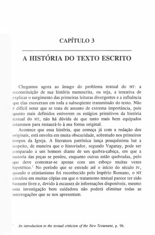 CAPÍTULO 3
A HISTÓRIA DO TEXTO ESCRITO
Chegamos agora ao âmago do problema textual do NT: a
reconstituição de sua história manuscrita, ou seja, a tentativa de
explicar o surgimento das primeiras leituras divergentes e a influência
<|iie elas exerceram em toda a subseqüente transmissão do texto. Não
c difícil notar que se trata de assunto de extrema importância, pois
quanto mais definidos estiverem os estágios primitivos da história
lextual do NT, não há dúvida de que tanto mais bem equipados
estaremos para restaurá-lo à sua forma original.
Acontece que essa história, que começa já com a redação dos
originais, está envolta em muita obscuridade, sobretudo nos primeiros
lempos da Igreja. A literatura patrística lança pouquíssima luz a
respeito, de maneira que o historiador, segundo Vaganay, pode ser
comparado a um homem diante de um quebra-cabeça, em que a
maioria das peças se perdeu, enquanto outras estão quebradas, pelo
que deve contentar-se apenas com um esboço muitas vezes
hipotético.1 No período que se estende até o início do século IV,
quando o cristianismo foi reconhecido pelo Império Romano, o NT
circulou em muitas cópias em que o tratamento textual parece ter sido
bastante livre e, devido à escassez de informações disponíveis, mesmo
uma investigação bem cuidadosa não poderá eliminar todas as
interrogações que se nos apresentam.
' An introduction to the textual criticism of the New Testament, p. 96.
 