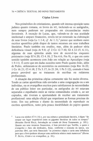 76 • CRÍTICA TEXTUAL DO NOVO TESTAMENTO
Cópias Livres
Nos primórdios do cristianismo, quando sob intensa oposição tanto
judaica quanto romana, os livros do NT, incluindo-se os autógrafos,
nem sempre puderam ser preparados em circunstâncias muito
favoráveis. À exceção de Lucas, que, valendo-se de sua acuidade
intelectual e amparo financeiro, revela ter-se esmerado na elaboração
de seus livros (veja Lc 1.1-4; cf. At 1.1),2 parece que nenhum outro
escritor apostólico pôde dispor de tantos recursos em seus trabalhos
literários. Paulo também era erudito, mas, além de padecer séria
deficiência visual (veja At 9.8; cf. 2 Co 12.7-10; G1 4.12-15; 6.11),
algumas de suas epístolas ainda teve de escrevê-las enquanto
prisioneiro (veja Ef 6.20; Cl 4.18; 2 Tm 4.6; Fm 9), o que em certo
sentido também aconteceu com João em relação ao Apocalipse (veja
1.9-11). É certo que em dadas ocasiões tanto Paulo quanto João, além
de Pedro, utilizaram-se de secretários ou assistentes (veja Rm 16.22;
1 Co 16.21; Cl 4.18; 2 Ts 3.17; Jo 21.24; 1 Pe 5.12), contudo é bem
pouco provável que se tratassem de escribas ou redatores
profissionais.
A situação das primeiras cópias certamente não foi muito diversa.
Tendo as cartas apostólicas sido enviadas a uma congregação ou a um
indivíduo, ou os evangelhos escritos para satisfazerem às necessidades
de um público leitor em particular, os autógrafos do NT estavam
separados e espalhados entre as várias comunidades cristãs e, ao ser
copiados, não tiveram a oportunidade de receber um tratamento
profissional: uma edição oficial que respeitasse as formas precisas do
texto. Em sua pobreza e diante da necessidade de reproduzir os
escritos apostólicos, tanto pela pouca durabilidade do papiro quanto
2 Lucas era médico (Cl 4.14) e, por sua cultura e genialidade literária, é digno “de
ocupar um lugar respeitável entre os gigantes literários de todos os tempos”
(Broadus David H a l e , Introdução ao estudo do Novo Testamento, p. 103.).
Quanto aos seus recursos financeiros, é bem provável que Teófilo, a quem o
evangelho e Atos são dedicados, fosse, conforme o costume da época, seu
patronus libri, que teria financiado “as primeiras cópias e seria uma influência
para que o livro pudesse alcançar uma audiência seleta e mais numerosa” (Home
P. Sil v a , Cristo e os evangelhos, p. 10.).
 