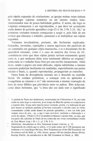 A HISTÓRIA DO TEXTO ESCRITO • 77
pela rápida expansão do cristianismo, as igrejas muitas vezes tinham
de empregar copistas amadores ou até mesmo irmãos bem-
intencionados mas de pouca habilidade gráfica. E assim, tão logo os
originais começaram a ser reproduzidos, o que deve ter acontecido
ainda dentro do período apostólico (veja Cl 4.16; 2 Pe 3.15, 16),3 as
primeiras variantes textuais começaram a surgir e, pela falta de um
revisor que checasse o trabalho, passaram a se multiplicar nas cópias
seguintes.
Variantes involuntárias, portanto, são facilmente explicadas.
Omissões, inversões, repetições e outros equívocos são passíveis de
ser cometidos em qualquer cópia manuscrita, e se o documento for de
apreciável extensão, como é o caso da maioria dos livros do NT,
considera-se certo que duas cópias jamais sairiam exatamente iguais
entre si, e que nenhuma delas seria totalmente idêntica ao original,4
ainda mais se o trabalho fosse feito por um escriba inexperiente. Além
disso, sendo o papiro um tanto delicado, cópias submetidas a intenso
manuseio poderiam facilmente ser mutiladas, especialmente nas partes
iniciais e finais, e, quando reproduzidas, propagariam as omissões.
Outra fonte de divergências textuais era o descuido na exatidão
literal. Os cristãos primitivos, a começar com os apóstolos e
evangelistas ao citarem o AT,5 não mostravam a mesma veneração da
letra do texto bíblico que prevalecia entre os judeus. Eles achavam,
como disse Jerônimo, que “a letra não era nada sem o significado
1 A epístola de Paulo aos laodicenses, mencionada em Colossenses 4.16, por uma
razão ou outra logo se extraviou; já no tempo de Marcião apenas se conjecturava
a respeito dela. O que mais importa nesse versículo, porém, é a indicação de que
pelo menos as epístolas paulinas já haviam começado a circular entre as várias
comunidades cristãs ainda dentro do período apostólico, e isso era feito pela
simples troca de mss., ou, o que é mais provável, mediante a elaboração e o
envio de cópias. 2 Pedro 3.15 e 16 também evidencia o mesmo fato, ou seja, que
boa parte das epístolas de Paulo já era conhecida em várias comunidades cristãs
da Ásia Menor (veja 1 Pe 1.1; cf. 2 Pe 3.1).
4 Gr ee n l ee, Introduction to New Testament textual criticism, p. 12.
5 Dependendo do critério que se utilize, o NT pode conter até 4 105 passagens que
lembram o AT (veja Roger N ic o le , New Testament use of the Old Testament, em
Revelation and the Bible, p. 138); dessas, apenas 160 são citações diretas (Henry
Barclay Sw e t e , An introduction to the Old Testament in Greek, p. 386).
 