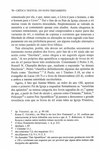 78 • CRÍTICA TEXTUAL DO NOVO TESTAMENTO
comunicado por ela, e que, nesse caso, o Livro é para o homem, e não
o homem para o Livro”.6Daí o fato de os Pais da Igreja citarem o NT
muitas vezes de maneira descuidada, freqüentemente se valendo da
memória e se contentando apenas com alusões. Assim chegamos às
variantes intencionais, que por sinal compreendem a maior parte das
variantes do NT, e resultam de copistas e corretores que tomavam a
liberdade de efetuar correções ou alterações no texto sagrado com base
puramente em sua preferência pessoal, em alguma tradição alternativa
ou no relato paralelo de outro livro bíblico.
Tais alterações, porém, não devem ser atribuídas unicamente ao
tratamento menos piedoso dos livros, pelo fato de o NT ainda não ser
aceito como “Escritura”, como chegou a ser sugerido algum tempo
atrás.7 Já nos próprios dias apostólicos a equiparação de livros do NT
aos do AT parece haver sido estabelecida. Comentando 2 Pedro 3.16,
Russell N. Champlin declara que, mediante a expressão “as demais
Escrituras”, Pedro “classifica definidamente algumas das epístolas de
Paulo como 'Escritura' ”.8 E Paulo, em 1 Timóteo 5.18, ao citar o
evangelho de Lucas (10.7) e o livro de Deuteronômio (25.4), confere
a ambos a mesma autoridade escriturística.
Agora, é fato que Justino Mártir, ao redor do ano 150, aparece
como o primeiro Pai da Igreja a enquadrar formalmente as “memórias
dos apóstolos” na mesma categoria dos livros sagrados do AT,9apesar
de que, a partir do final do século I, autores como Clemente,1
0Inácio,1
1
Policarpo1
2e outros Pais Apostólicos1
3já passam a demonstrar a grande
reverência com que os livros do NT eram tidos na Igreja Primitiva,
6 Ap. Vaganay, op. tít., p. 99-100.
7 Ernest C. C o lw e ll, em What is the best New Testament?, p. 53, confessa que
anteriormente já havia defendido essa teoria e que A. T. Robertson, A. Souter,
Kenyon e muitos outros também tinham incorrido no mesmo erro.
8 O Novo Testamento interpretado, v. 6, p. 213.
9 Apologia, I, 67.
1
0 1 Clemente 13.1.
1
1 Aos esmirneus 7.2; Aos magnésios 13.1.
1
2 Aosfilipenses 3.2; 9.1; 11.2, 3.
1
3 Os chamados “Pais Apostólicos” são autores que escreveram geralmente entre 90
e 150 e receberam esse cognome por ser provável que alguns deles tenham sido
discípulos dos apóstolos.
 