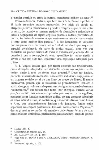 80 • CRÍTICA TEXTUAL DO NOVO TESTAMENTO
pretender corrigir os erros de outros, meramente exibem os seus” .1
6
Convém destacar, todavia, que bem antes de Jerônimo o problema
já havia assumido grandes proporções. No início do século m,
Orígenes já havia mencionado a grande divergência que existia entre
os mss., destacando as mesmas espécies de alterações e atribuindo-as
tanto à negligência de alguns copistas quanto à audácia pervertida de
outros, inclusive de corretores que costumavam estender ou encurtar
o texto como melhor lhes parecia.1
7 E são justamente as variantes
que surgiram mais ou menos até o final do século n que requerem
especial consideração da parte da crítica textual, uma vez que
consistem na grande maioria de todas as variantes hoje conhecidas. A
questão é que a corrupção do texto apostólico foi muito rápida e
severa e não tem sido fácil encontrar uma explicação adequada para
o fato.
H. J. Vogels destaca que, por terem ocorrido tão bruscamente,
essas alterações não podem ser atribuídas apenas aos copistas, senão
teriam vindo à tona de forma mais gradual.1
8 Deve ter havido,
portanto, as chamadas recensões, onde certos indivíduos engajavam-se
em alguma revisão geral de um livro ou grupo de livros. É muito
improvável, porém, que se tratassem de procedimentos técnicos e
abalizados; possivelmente não passavam de algumas recensões bastante
rudimentares,1
9 que teriam sido feitas, por exemplo, quando várias
porções do NT, tais como as epístolas paulinas ou os evangelhos,
passaram a ser juntadas num único códice, ao este começar substituir
os rolos individuais ou, ao contrário, quando certos livros como Lucas
e Atos, que originariamente haviam sido juntados, foram então
separados em edições posteriores. Todavia, como conclui Vaganay,20
dessas primeiras recensões, de quando e onde foram feitas e de suas
características distintivas, praticamente nada sabemos, além da grande
1
6 Cartas LXXI, 5.
1
7 Comentário de Mateus, XV, 14.
1
8 Ap. Vaganay, op. cit., p. 105.
19 Veja José M. Bover e José 0 ’Callaghan, Nuevo Testamento trilingüe, p.
xxxix.
20 Vaganay, op. cit., p. 101.
 