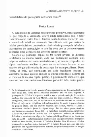 A HISTÓRIA DO TEXTO ESCRITO • 81
probabilidade de que alguma vez foram feitas.2
1
Textos Locais
O surgimento de variantes nesse período primitivo, particularmente
no que respeita à variedade, esteve ainda relacionado com o fator
conhecido como textos locais. Embora sendo fundamentalmente uma,
a comunidade cristã era altamente diversificada tanto por razões de
índoles provinciais ou características individuais quanto pela influência
segregadora de perseguição, e isso fez com que se desenvolvessem
diferentes tipos de textos nos diversos centros cristãos.
Quando as primeiras cópias do NT foram levadas às diversas
localidades do mundo cristão, cada ms. certamente continha suas
próprias variantes textuais características e, ao serem recopiados, as
r.ópias resultantes tendiam a preservar as variantes básicas de seu
modelo, só que adicionadas de outras que lhe eram peculiares. Dessa
forma, os mss. que circulavam em dada localidade tendiam a
assemelhar-se mais entre si que aos de outras localidades. Mesmo em
se tratando da mesma região, porém, é praticamente impossível que
houvesse dois mss. exatamente idênticos; por outro lado, certos grupos
2
1 Se de fato pudermos vincular as recensões ao agrupamento de determinados livros
num único ms., então talvez possamos encontrar uma ou outra resposta. A
passagem de 2 Pedro 3.16 parece testificar que a primeira coleção de epístolas
paulinas foi composta na Ásia Menor, ainda nos dias apostólicos. Quanto aos
evangelhos, como João não foi escrito senão ao redor do ano 100, na cidade de
Éfeso, só puderam ser coligidos e ordenados no início do século II, provavelmente
na própria Éfeso. Isso não impede, todavia, que Mateus, Marcos e Lucas já
estivessem circulando juntos há algum tempo. Em três obras pós-apostólicas,
escritas nas proximidades do ano 100 — a Epístola de Barnabé, originária talvez de
Alexandria, o Didaquê ou “Ensino dos Doze Apóstolos”, oriundo da Síria ou da
Palestina, e a carta escrita à Igreja de Corinto pelo Bispo Clemente de Roma, por
volta do ano 96 — achamos citações indubitáveis da tradição comum dos evangelhos
sinóticos, além de Atos, Romanos, 1 Coríntios, Efésios, Tito, Hebreus e 1 Pedro,
com possíveis alusões a outros livros do NT. E é digno de nota que essas três obras
provêm de três regiões completamente distintas, as quais correspondem aos antigos
centros do cristianismo.
 
