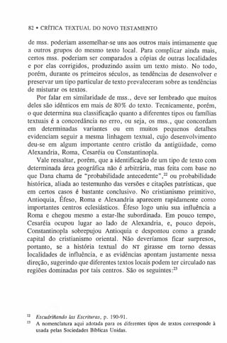82 • CRÍTICA TEXTUAL DO NOVO TESTAMENTO
de mss. poderiam assemelhar-se uns aos outros mais intimamente que
a outros grupos do mesmo texto local. Para complicar ainda mais,
certos mss. poderiam ser comparados a cópias de outras localidades
e por elas corrigidos, produzindo assim um texto misto. No todo,
porém, durante os primeiros séculos, as tendências de desenvolver e
preservar um tipo particular de texto prevaleceram sobre as tendências
de misturar os textos.
Por falar em similaridade de mss., deve ser lembrado que muitos
deles são idênticos em mais de 80% do texto. Tecnicamente, porém,
o que determina sua classificação quanto a diferentes tipos ou famílias
textuais é a concordância no erro, ou seja, os mss., que concordam
em determinadas variantes ou em muitos pequenos detalhes
evidenciam seguir a mesma linhagem textual, cujo desenvolvimento
deu-se em algum importante centro cristão da antigüidade, como
Alexandria, Roma, Cesaréia ou Constantinopla.
Vale ressaltar, porém, que a identificação de um tipo de texto com
determinada área geográfica não é arbitrária, mas feita com base no
que Dana chama de “probabilidade antecedente”,22 ou probabilidade
histórica, aliada ao testemunho das versões e citações patrísticas, que
em certos casos é bastante conclusivo. No cristianismo primitivo,
Antioquia, Éfeso, Roma e Alexandria aparecem rapidamente como
importantes centros eclesiásticos. Éfeso logo uniu sua influência a
Roma e chegou mesmo a estar-lhe subordinada. Em pouco tempo,
Cesaréia ocupou lugar ao lado de Alexandria, e, pouco depois,
Constantinopla sobrepujou Antioquia e despontou como a grande
capital do cristianismo oriental. Não deveríamos ficar surpresos,
portanto, se a história textual do NT girasse em torno dessas
localidades de influência, e as evidências apontam justamente nessa
direção, sugerindo que diferentes textos locais podem ter circulado nas
regiões dominadas por tais centros. São os seguintes:2
3
22 Escudrinando las Escrituras, p. 190-91.
2
3 A nomenclatura aqui adotada para os diferentes tipos de textos corresponde à
usada pelas Sociedades Bíblicas Unidas.
 