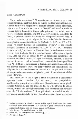 A HISTÓRIA DO TEXTO ESCRITO • 83
Texto Alexandrino
No período helenístico,24 Alexandria superou Atenas e tornou-se
o mais importante centro cultural do mundo mediterrâneo: além de ser
o berço da filosofia neoplatônica, possuía também famosa biblioteca,
cujo acervo é estimado em cerca de 700 000 volumes25 e onde os
poemas épicos homéricos foram pela primeira vez submetidos a
rigorosos estudos críticos. Em 274 a.C., por exemplo, Zenódoto de
Efeso, o primeiro diretor da biblioteca, comparou diversos mss. e
procurou restaurar o texto original da Ilíada e da Odisséia. Diretores
subseqüentes, como Aristófanes de Bizâncio (c. 257 - c. 180 a.C.),
talvez “o maior filólogo da antigüidade grega”,26 e seu grande
discípulo Aristarco de Samotrácia (c. 220 - c. 144 a.C.), também
prepararam edições críticas de Homero, bem como de outros autores
gregos. Essa tradição literária provavelmente influenciou a igreja
local, uma vez que as cópias do NT ali produzidas revelam-se de
excelente qualidade textual. Há que se destacar, também, a falta de
contato direto dos cristãos alexandrinos com o cristianismo apostólico
(veja At 18.24, 25), o que parece tê-los feito inteiramente dependentes
dos escritos sagrados para seu conhecimento dos fundamentos da
religião cristã. As reminiscências pessoais e a tradição oral faltavam
ali, o que teria aumentado a exigência quanto à exatidão textual das
lontes literárias.
Seja como for, o fato é que o texto alexandrino é usualmente
reputado como o melhor tipo de texto, com pouquíssimas
modificações gramaticais e estilísticas, distanciando-se do original,
segundo Champlin, em não mais de 2% ou 3%; através de vários
séculos, os mss. que se originaram desse texto receberam tanto quanto
cerca de 5% de variantes.27 Suas principais características são a
brevidade e a austeridade, ou seja, é geralmente mais breve que outros
2
4 Período que abarca os três séculos transcorridos a partir da vitória de Alexandre,
o Grande, sobre Dario ui (333 a.C.), durante os quais a influência da cultura
grega manifestou-se tanto no Oriente quanto no Ocidente.
2
5 John Ric h e s, The world of Jesus, p. 138.
26 M e t zg er , The text o f the New Testament, p. 151.
2
7 Op. cit., v. 1, p. 97.
 