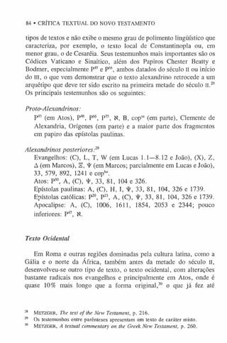 tipos de textos e não exibe o mesmo grau de polimento lingüístico que
caracteriza, por exemplo, o texto local de Constantinopla ou, em
menor grau, o de Cesaréia. Seus testemunhos mais importantes são os
Códices Vaticano e Sinaítico, além dos Papiros Chester Beatty e
Bodmer, especialmente P4
5 e P66, ambos datados do século II ou início
dom, o que vem demonstrar que o texto alexandrino retrocede a um
arquétipo que deve ter sido escrito na primeira metade do século II.28
Os principais testemunhos são os seguintes:
Proto-Alexandrinos:
P45 (em Atos), P46, P66, P75, K, B, copsa (em parte), Clemente de
Alexandria, Orígenes (em parte) e a maior parte dos fragmentos
em papiro das epístolas paulinas.
Alexandrinos posteriores:2
9
Evangelhos: (C), L, T, W (em Lucas 1.1—8.12 e João), (X), Z,
A (em Marcos), a, ^ (em Marcos; parcialmente em Lucas e João),
33, 579, 892, 1241 e copb°.
Atos: P50, A, (C), ¥ , 33, 81, 104 e 326.
Epístolas paulinas: A, (C), H, I, 33, 81, 104, 326 e 1739.
Epístolas católicas: P20, P23, A, (C), 33, 81, 104, 326 e 1739.
Apocalipse: A, (C), 1006, 1611, 1854, 2053 e 2344; pouco
inferiores: P47, K.
84 • CRÍTICA TEXTUAL DO NOVO TESTAMENTO
Texto Ocidental
Em Roma e outras regiões dominadas pela cultura latina, como a
Gália e o norte da África, também antes da metade do século il,
desenvolveu-se outro tipo de texto, o texto ocidental, com alterações
bastante radicais nos evangelhos e principalmente em Atos, onde é
quase 10% mais longo que a forma original,30 o que já fez até
28 M e tz g e r, ne text of the New Testament, p. 216.
29 Os testemunhos entre parênteses apresentam um texto de caráter misto.
30 M e t zg er , A textual commentary on the Greek New Testament, p. 260.
 