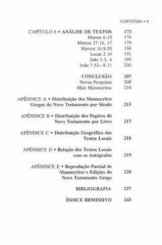 CAPÍTULO 6 • ANÁLISE DE TEXTOS
Mateus 6.13
Mateus 27.16, 17
Marcos 16.9-20
Lucas 2.14
João 5.3, 4
João 7.53-8.11
CONCLUSÃO
Novas Pesquisas
Mais Manuscritos
APÊNDICE A • Distribuição dos Manuscritos
Gregos do Novo Testamento por Século
APÊNDICE B • Distribuição dos Papiros do
Novo Testamento por Livro
APÊNDICE C • Distribuição Geográfica dos
Textos Locais
APÊNDICE D • Relação dos Textos Locais
com os Autógrafos
APÊNDICE E • Reprodução Parcial de
Manuscritos e Edições do
Novo Testamento Grego
BIBLIOGRAFIA
173
174
179
184
191
195
200
207
208
210
CONTEÚDO •
215
217
218
219
220
237
ÍNDICE REMISSIVO 243
 