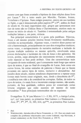 A HISTÓRIA DO TEXTO ESCRITO • 85
mesmo com que fosse aventada a hipótese de duas edições desse livro
por Lucas.3
1 Foi o texto usado por Marcião, Taciano, Ireneu,
Tertuliano e Cipriano. Num estágio posterior, esteve em uso também
no Egito, o que é demonstrado pelos papiros P38 e P48, ambos do final
do século III. Os mais importantes mss. gregos que apresentam esse
tipo de texto são os Códices Beza e Claromontano, escritos mais ou
menos no início do século VI. Também é testemunhado pelas antigas
traduções latinas e, em parte, siríacas.
Sua principal característica é o gosto pela paráfrase. Palavras,
frases e até mesmo porções inteiras foram livremente modificadas,
omitidas ou acrescentadas. Algumas vezes, o motivo disso parece ter
sido a harmonização, principalmente no caso dos evangelhos sinóticos;
outras vezes, o enriquecimento da narrativa mediante a inclusão de
alguma tradição autêntica ou mesmo apócrifa, envolvendo umas
poucas declarações e incidentes da vida de Jesus e dos apóstolos. Há
textos, porém, cujas alterações são inteiramente triviais, e nenhuma
razão especial se lhes pode atribuir. Uma das características mais
intrigantes do texto ocidental, que é comumente mais longo que outros
tipos de textos, é que no final do evangelho de Lucas, bem como em
outros livros, há certas omissões de palavras e frases que se fazem
presentes em outros tipos de textos, inclusive o alexandrino. Até
meados deste século, muitos estudiosos dispuseram-se a reputar essas
formas mais breves como originais, mas, desde a descoberta do P75,
a tendência tem sido a de considerá-las corruptas. Enfim, de todos os
tipos de textos, é o mais livre e incoerente consigo mesmo, não sendo,
portanto, de boa qualidade, embora possa ter conservado certas
leituras originais que estão ausentes até mesmo do texto
alexandrino.32 Seus principais testemunhos são os seguintes:
Evangelhos: D, W (em Marcos 1.1—5.30), 0171, a Antiga Latina,
syrs, syrc (em parte), os primeiros Pais Latinos e o Diatessaron.
Atos: P29, P38, P48, D, 383, 614, syrhmg, os primeiros Pais Latinos
3
1 Ibid.
32 WlKENHAUSER, Introduction al Nuevo Testamento, p. 122. Para um estudo mais
completo dos problemas relacionados com o texto ocidental, veja M e tz g e r , A
textual commentary on the Greek New Testament, p. 259-72.
 