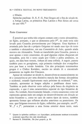 86 • CRÍTICA TEXTUAL DO NOVO TESTAMENTO
e Efraim.
Epístolas paulinas: D, E, F, G, Pais Gregos até o fim do século m,
a Antiga Latina, os primeiros Pais Latinos e Pais Sírios até cerca
do ano 450.3
3
Texto Cesareense
É possível que tenha tido origem comum com o texto alexandrino,
no Egito, portanto, o que se demonstra pelo P45, de onde teria sido
levado para Cesaréia provavelmente por Orígenes. Essa hipótese é
aventada pelo fato de o próprio Orígenes ter usado esse tipo de texto
e também o alexandrino, em seu Comentário de João, quando ainda
morava em Alexandria. Tendo-se transferido para Cesaréia, passou a
usar apenas o texto cesareense, do qual algumas cópias chegaram até
Jerusalém, pois foi o texto usado por Cirilo e pelos armênios, os
quais, em data bem remota, tinham ali uma colônia. A seguir, passou
também para os georgianos, cuja primeira tradução dos evangelhos
teve por base a versão Armênia. Um dos principais testemunhos
gregos é o Códice Korideto, escrito no século IX e encontrado
justamente na região dos Cáucasos.
Apesar de remontar ao século II, desenvolveu-se essencialmente no
III e caracteriza-se por uma distintiva mescla das formas alexandrina
e ocidental, estando ligeiramente mais próximo da ocidental,34 sem,
contudo, apresentar as longas adições e paráfrases desse texto.
Também se pode observar certo esforço pela busca da elegância na
expressão, o que é uma característica especial do tipo bizantino de
texto. Na verdade, historicamente falando, o texto cesareense como tal
representa apenas mais um estágio no desenvolvimento em direção ao
texto bizantino e, como no caso de outros tipos de textos, também
apresenta formas que refletem séculos anteriores ou posteriores. Os
mss. que Orígenes trouxera do Egito, refletidos, por exemplo, em P45,
W, / e / 3, pertenciam a uma forma anterior desse texto, mais
33 Quanto às epístolas católicas e ao Apocalipse, praticamente nenhum testemunho
ocidental específico têm sido identificado.
34 Burnett H. S tr e e te r , The four gospels, p. 84.
 