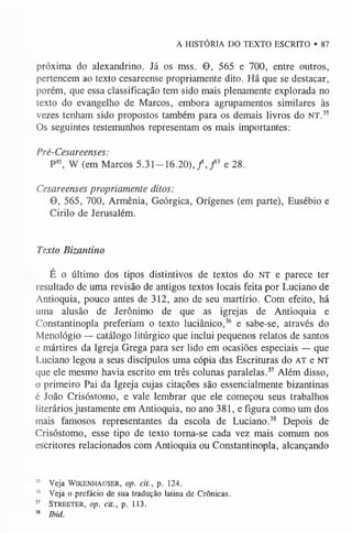 A HISTÓRIA DO TEXTO ESCRITO • 87
próxima do alexandrino. Já os mss. 0 , 565 e 700, entre outros,
pertencem ao texto cesareense propriamente dito. Há que se destacar,
porém, que essa classificação tem sido mais plenamente explorada no
texto do evangelho de Marcos, embora agrupamentos similares às
vezes tenham sido propostos também para os demais livros do NT.35
Os seguintes testemunhos representam os mais importantes:
Pré-Cesareenses:
P45, W (em Marcos 5 .3 1 -1 6 .2 0 ),/, f e 28.
Cesareenses propriamente ditos:
0, 565, 700, Armênia, Geórgica, Orígenes (em parte), Eusébio e
Cirilo de Jerusalém.
Texto Bizantino
É o último dos tipos distintivos de textos do NT e parece ter
resultado de uma revisão de antigos textos locais feita por Luciano de
Antioquia, pouco antes de 312, ano de seu martírio. Com efeito, há
uma alusão de Jerônimo de que as igrejas de Antioquia e
Constantinopla preferiam o texto luciânico,36 e sabe-se, através do
Menológio — catálogo litúrgico que inclui pequenos relatos de santos
e mártires da Igreja Grega para ser lido em ocasiões especiais — que
Luciano legou a seus discípulos uma cópia das Escrituras do AT e NT
que ele mesmo havia escrito em três colunas paralelas.37 Além disso,
o primeiro Pai da Igreja cujas citações são essencialmente bizantinas
é João Crisóstomo, e vale lembrar que ele começou seus trabalhos
literários justamente em Antioquia, no ano 381, e figura como um dos
mais famosos representantes da escola de Luciano.38 Depois de
Crisóstomo, esse tipo de texto torna-se cada vez mais comum nos
escritores relacionados com Antioquia ou Constantinopla, alcançando
3
5 Veja W ikenhauser, op. cit., p. 124.
36 Veja o prefácio de sua tradução latina de Crônicas.
37 S tr e e te r , op. cit., p. 113.
38 Ibid.
 