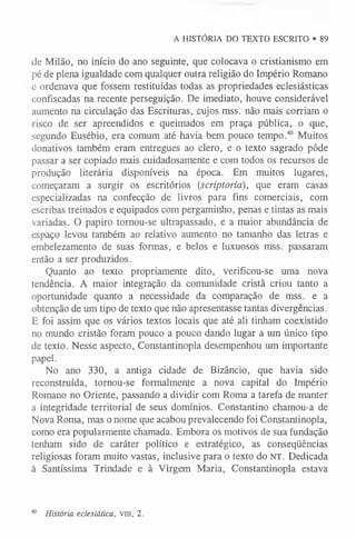 A HISTÓRIA DO TEXTO ESCRITO • 89
de Milão, no início do ano seguinte, que colocava o cristianismo em
pé de plena igualdade com qualquer outra religião do Império Romano
c ordenava que fossem restituídas todas as propriedades eclesiásticas
confiscadas na recente perseguição. De imediato, houve considerável
aumento na circulação das Escrituras, cujos mss. não mais corriam o
risco de ser apreendidos e queimados em praça pública, o que,
segundo Eusébio, era comum até havia bem pouco tempo.40 Muitos
donativos também eram entregues ao clero, e o texto sagrado pôde
passar a ser copiado mais cuidadosamente e com todos os recursos de
produção literária disponíveis na época. Em muitos lugares,
começaram a surgir os escritórios (scriptoria), que eram casas
especializadas na confecção de livros para fins comerciais, com
escribas treinados e equipados com pergaminho, penas e tintas as mais
variadas. O papiro tomou-se ultrapassado, e a maior abundância de
espaço levou também ao relativo aumento no tamanho das letras e
embelezamento de suas formas, e belos e luxuosos mss. passaram
então a ser produzidos.
Quanto ao texto propriamente dito, verificou-se uma nova
tendência. A maior integração da comunidade cristã criou tanto a
oportunidade quanto a necessidade da comparação de mss. e a
obtenção de um tipo de texto que não apresentasse tantas divergências.
E foi assim que os vários textos locais que até ali tinham coexistido
no mundo cristão foram pouco a pouco dando lugar a um único tipo
de texto. Nesse aspecto, Constantinopla desempenhou um importante
papel.
No ano 330, a antiga cidade de Bizâncio, que havia sido
reconstruída, tornou-se formalmente a nova capital do Império
Romano no Oriente, passando a dividir com Roma a tarefa de manter
a integridade territorial de seus domínios. Constantino chamou-a de
Nova Roma, mas o nome que acabou prevalecendo foi Constantinopla,
como era popularmente chamada. Embora os motivos de sua fundação
tenham sido de caráter político e estratégico, as conseqüências
religiosas foram muito vastas, inclusive para o texto do NT. Dedicada
à Santíssima Trindade e à Virgem Maria, Constantinopla estava
40 História eclesiática, V
III, 2.
 