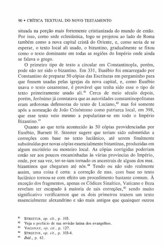 90 • CRÍTICA TEXTUAL DO NOVO TESTAMENTO
situada na porção mais fortemente cristianizada do mundo de então.
Por isso, como sede eclesiástica, logo se projetou ao lado de Roma
também como a nova capital cristã do Oriente, e, como seria de se
esperar, o texto local ali usado, o bizantino, gradualmente se fixou
como o texto dominante em todas as regiões do Império onde ainda
se falava o grego.
O primeiro tipo de texto a circular em Constantinopla, porém,
pode não ter sido o bizantino. Em 331, Eusébio foi encarregado por
Constantino de preparar 50 cópias das Escrituras em pergaminho para
que fossem usadas pelas igrejas da nova capital, e, como Eusébio
usava o texto cesareense, é provável que tenha sido esse o tipo de
texto primeiramente usado ali.4
1 Cerca de meio século depois,
porém, Jerônimo já constatava que as autoridades constantinopolitanas
eram ardorosas defensoras do texto de Luciano,42 mas foi somente
após a nomeação de João Crisóstomo como patriarca local, em 398,
que esse texto veio mesmo a popularizar-se em todo o Império
Bizantino.4
3
Quanto ao que teria acontecido às 50 cópias providenciadas por
Eusébio, Burnett H. Streeter sugere que teriam sido submetidas a
correções com base no texto luciânico, até serem finalmente
substituídas por novas cópias essencialmente bizantinas, produzidas em
algum escritório ou mosteiro local. As cópias corrigidas poderiam
então ser aos poucos encaminhadas às várias províncias do Império,
onde, por sua vez, ter-se-iam tornado os ancestrais de alguns dos mss.
bizantinos que chegaram até nós.44 Tendo ou não sido realmente
assim, uma coisa é certa: a correção de mss. com base no texto
luciânico tornou-se com efeito um procedimento bastante comum. À
exceção dos fragmentos, apenas os Códices Sinaítico, Vaticano e Beza
revelam ter escapado à maioria de tais correções,45 sendo muito
significativo verificarmos que os dois primeiros trazem um texto
essencialmente alexandrino e são mais antigos que quaisquer outros
41 Str e e t e r , op. cit., p. 103.
42 Veja o prefacio de sua revisão latina dos evangelhos.
43 Vaganay, op. cit., p. 127.
44 Str e e t e r , op. cit., p. 103-4.
45 lbid., p. 42.
 
