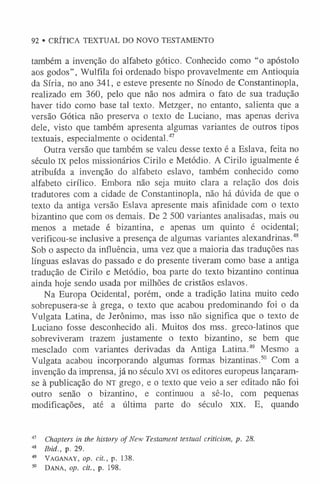 92 • CRÍTICA TEXTUAL DO NOVO TESTAMENTO
também a invenção do alfabeto gótico. Conhecido como “o apóstolo
aos godos” , Wulfila foi ordenado bispo provavelmente em Antioquia
da Síria, no ano 341, e esteve presente no Sínodo de Constantinopla,
realizado em 360, pelo que não nos admira o fato de sua tradução
haver tido como base tal texto. Metzger, no entanto, salienta que a
versão Gótica não preserva o texto de Luciano, mas apenas deriva
dele, visto que também apresenta algumas variantes de outros tipos
textuais, especialmente o ocidental.47
Outra versão que também se valeu desse texto é a Eslava, feita no
século IX pelos missionários Cirilo e Metódio. A Cirilo igualmente é
atribuída a invenção do alfabeto eslavo, também conhecido como
alfabeto cirílico. Embora não seja muito clara a relação dos dois
tradutores com a cidade de Constantinopla, não há dúvida de que o
texto da antiga versão Eslava apresente mais afinidade com o texto
bizantino que com os demais. De 2 500 variantes analisadas, mais ou
menos a metade é bizantina, e apenas um quinto é ocidental;
verificou-se inclusive a presença de algumas variantes alexandrinas.48
Sob o aspecto da influência, uma vez que a maioria das traduções nas
línguas eslavas do passado e do presente tiveram como base a antiga
tradução de Cirilo e Metódio, boa parte do texto bizantino continua
ainda hoje sendo usada por milhões de cristãos eslavos.
Na Europa Ocidental, porém, onde a tradição latina muito cedo
sobrepusera-se à grega, o texto que acabou predominando foi o da
Vulgata Latina, de Jerônimo, mas isso não significa que o texto de
Luciano fosse desconhecido ali. Muitos dos mss. greco-latinos que
sobreviveram trazem justamente o texto bizantino, se bem que
mesclado com variantes derivadas da Antiga Latina.49 Mesmo a
Vulgata acabou incorporando algumas formas bizantinas.50 Com a
invenção da imprensa, já no século xvi os editores europeus lançaram-
se à publicação do NT grego, e o texto que veio a ser editado não foi
outro senão o bizantino, e continuou a sê-lo, com pequenas
modificações, até a última parte do século xix. E, quando
47 Chapters in the history of New Testament textual criticism, p. 28.
48 Ibid., p. 29.
49 Vaganay, op. cit., p. 138.
50 Dana, op. cit., p. 198.
 