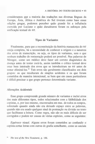 A HISTÓRIA DO TEXTO ESCRITO • 93
consideramos que a maioria das traduções nas diversas línguas da
Buropa, Ásia, África e América do Sul tiveram como base essas
edições gregas, podemos perceber quão grande foi a influência
exercida por Luciano e quão duradouros foram os esforços pela
unificação textual do NT.
Tipos de Variantes
Finalmente, para que a reconstituição da história manuscrita do NT
esteja completa, há a necessidade de conhecer a origem e a natureza
dos erros de transcrição, ou seja, os tipos de variantes, sem o que
nenhum trabalho de restauração poderá ser possível. Nas palavras de
Metzger, como um médico deve fazer um correto diagnóstico da
doença antes de tentar curá-la, assim também o crítico textual deve
estar bem inteirado dos erros que se introduziram no NT antes de
tentar eliminá-los.5
1 Tais erros são geralmente classificados em dois
grupos: os que resultaram de simples acidentes e os que foram
cometidos de maneira intencional, se bem que em casos particulares
é difícil precisar a que grupo pertence determinada variante.
Alterações Acidentais
Esse grupo compreende grande número de variantes e inclui erros
dos mais diferentes tipos, todos relacionados com a falibilidade dos
copistas, e, por isso mesmo, encontrados em mss. de todos os tempos,
sobretudo quando ainda não era deixado espaço entre as palavras,
quando não era usado qualquer sinal de pontuação ou divisão no texto
que facilitasse a leitura. Como regra, não são os mais difíceis de ser
corrigidos e podem ter causas de várias espécies, como as seguintes:
Equívoco visual. Alguns erros foram cometidos ao confundir o
copista certas letras com outras de grafia semelhante, como as unciais
5
1 The text o f the New Testament, p. 186.
 