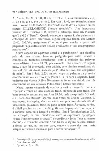 94 • CRÍTICA TEXTUAL DO NOVO TESTAMENTO
A, A e A, E e E, O e 0 , H e N, II, IT e TI, e as minúsculas k e (3,
et, ea e er, /x e v, ir e w e f e £
.Em Atos 15.40, por exemplo, alguns
mss. trazem EfflAEHAMENOE (“tendo escolhido”), enquanto outros
trazem EIIIAESAMENOE (“tendo recebido”). Uma importante
variante de 1 Timóteo 3.16 envolve a diferença entre OE (“aquele
que”) e 0E (“Deus”). Quando começou a separação das palavras e a
colocação de sinais diacríticos, alguns copistas leram, em Marcos
10.40, à W o lç i]ToíixaoTm (“porque é para aqueles a quem está
preparado”), já outros leram ãXXotç r/rot^aarai (“isso está preparado
para outros”).
Outra espécie de equívoco visual é a parablepse,52 que significa
pular de uma palavra, frase ou parágrafo para outro, devido a
começos ou términos semelhantes, com a omissão das palavras
intermediárias. Lucas 18.39, por exemplo, não aparece em alguns
mss., o que foi provocado, sem dúvida, pelo término semelhante do
versículo 38: viè Aavíò, eér]oóv /xe (“Filho de Davi, tem compaixão
de mim”). Em 1 João 2.23, muitos copistas pularam da primeira
ocorrência de t ò v irarépa exei (“tem o Pai”) para a segunda. Duas
omissões em Mateus 5.19 e 20 certamente foram em virtude das três
ocorrências de t ü v ovpavüv (“dos céus”) nesses versículos.
Nessa mesma cátegoria de equívocos está a ditografia, que é a
repetição errônea de uma sílaba ou frase, ou parte de uma frase. Um
bom exemplo encontra-se em Atos 19.34, onde a expressão “Grande
é a Diana dos efésios!” aparece duas vezes no Códice Vaticano. O
erro oposto é a haplografia e caracteriza-se pela omissão indevida de
uma sílaba, palavra ou frase, ou parte de uma frase. As vezes, porém,
é difícil precisar se o erro é ditográfico ou haplográfico, ou seja, se
a variante curta ou a longa é a original. Em 1 Tessalonicenses 2.7,
por exemplo, os mss. dividem-se entre as expressões èyevrjdrujLev
vr/irLO
L (“nos tornamos crianças”) e èyevridrjfxev rjTuoL (“nos tomamos
dóceis”), e Champlin conclui: “Não há meio seguro de escolhermos
a forma correta, no presente caso, embora o peso dos mss. mais
antigos certamente inclina-se para a forma ‘crianças’” .5
3
5
2 Parablepse (do grego Trapa/JXái/aç): neologismo técnico que literalmente significa
“um olhar ao lado”.
5
3 Op. cit., v. 5, p. 178.
 