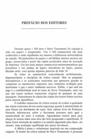PREFÁCIO DOS EDITORES
Durante quase 1 500 anos o Novo Testamento foi copiado à
mão em papiro e pergaminho. Uns 5 500 manuscritos são hoje
conhecidos e estão espalhados em museus e bibliotecas universitários
do mundo. Há pedacinhos de papiro e até Bíblias inteiras escritos em
grego, preservados a partir das cópias produzidas antes da invenção
da imprensa. Um dos mais antigos manuscritos neotestamentários que
possuímos é um pedaço de papiro descoberto no Egito, poucas
décadas atrás, com apenas algumas palavras de João 18.
Se todos os manuscritos concordassem perfeitamente,
dispensaríamos a disciplina da crítica textual. Mas as pequenas
discrepâncias e os acréscimos ocasionais que aparecem quando se
comparam os manuscritos requerem uma cuidadosa avaliação para
determinar o que o autor realmente escreveu. Enfim, o que está em
jogo é a confiabilidade total do texto do Novo Testamento, uma vez
que não temos nenhum manuscrito original de qualquer de suas
passagens. Dependemos de cópias das cópias dos textos-fontes escritos
pelos autores apostólicos.
O trabalho minucioso do crítico textual de avaliar a qualidade
das cópias existentes dá-nos muita segurança quanto à autenticidade de
uma leitura em detrimento de outra. Este valioso livro do Professor
Paroschi informa-nos sobre o fascinante processo pelo qual a
autenticidade do texto é avaliada. Aguardamos muitos anos para
chegar às nossas mãos uma obra tão bem pesquisada e equilibrada. O
leitor ficará inteirado da matéria e se sentirá capacitado para fazer, ele
mesmo, uma avaliação equilibrada dos textos duvidosos.
A Bíblia é plena e verbalmente inspirada em sua composição
original. O intuito da crítica textual do Novo Testamento é procurar
 
