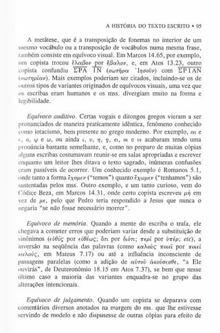 A HISTÓRIA DO TEXTO ESCRITO • 95
A metátese, que é a transposição de fonemas no interior de um
mesmo vocábulo ou a transposição de vocábulos numa mesma frase,
lambém consiste em equívoco visual. Em Marcos 14.65, por exemplo,
um copista trocou ekafiov por ejSoikov, e, em Atos 13.23, outro
copista confundiu DPA IN ( o u r r i p a ’ Ir ja o v v ) com EPI AN
(awT-qpíoív). Mais exemplos poderiam ser citados, incluindo-se os de
outros tipos de variantes originados de equívocos visuais, uma vez que
os escribas eram humanos e os mss. divergiam muito na forma e
legibilidade.
Equívoco auditivo. Certas vogais e ditongos gregos vieram a ser
pronunciados de maneira praticamente idêntica, fenômeno conhecido
como iotacismo, bem presente no grego moderno. Por exemplo, m e
<, o, w e C
o, ou ainda i , v , rj, t j, et, oi e v i acabaram tendo uma
pronúncia bastante semelhante, e, como no preparo de muitas cópias
alguns escribas costumavam reunir-se em salas apropriadas e escrever
enquanto um leitor lhes ditava o texto sagrado, inúmeras confusões
eram passíveis de ocorrer. Um conhecido exemplo é Romanos 5.1,
onde tanto a forma 'éxofiev (“temos”) quanto ex^ixev (“tenhamos”) são
sustentadas pelos mss. Outro exemplo, e um tanto curioso, vem do
Códice Beza, em Marcos 14.31, onde certo copista escreveu ^17 em
vez de fie , pelo que Pedro teria respondido a Jesus que nunca 0
negaria “se não fosse necessário morrer”.
Equívoco de memória. Quando a mente do escriba 0 traía, ele
chegava a cometer erros que poderiam variar desde a substituição de
sinônimos (e u d v ç por e v d é w ç ; òn por ôlótl; ire p í por v ir é p ; etc), a
inversão na seqüência das palavras (como kcíXovç tto
lc
l por iroieí
K o tX o ú ç , em Mateus 7.17) ou até a influência inconsciente de
passagens paralelas (como a adição de a v r o v à ic o v a e o d e , “a Ele
ouvirás”, de Deuteronômio 18.15 em Atos 7.37), se bem que nesse
último caso a maioria das variantes enquadra-se no grupo das
alterações intencionais.
Equívoco de julgamento. Quando um copista se deparava com
comentários diversos anotados na margem do ms. que lhe estivesse
servindo de modelo e não dispusesse de outras cópias para efeito de
 