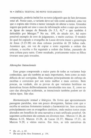 comparação, poderia incluí-los no texto julgando que de fato devessem
estar ali. Nesse caso, a variante deve ser tida como acidental, uma vez
que o copista não tivera a menor intenção de alterar o texto. Greenlee
sugere que pode ser esse o caso da informação sobre o anjo que movia
as águas do tanque de Betesda (Jo 5.3, 4),54 o que também é
defendido por Metzger.55 No ms. 109, do século xrv, há outro
possível exemplo de erro de julgamento, e muito curioso. O modelo
do qual foi copiado o evangelho de Lucas deveria trazer a geneologia
de Jesus (3.23-38) em duas colunas paralelas de 28 linhas cada.
Acontece que, em vez de copiar o texto seguindo a ordem das
colunas, o escriba o fez seguindo a ordem das linhas, passando de
uma coluna para outra. Como resultado, praticamente todos os filhos
tiveram seus pais trocados.
Alterações Intencionais
Esse grupo compreende a maior parte de todas as variantes hoje
conhecidas, que são também as mais importantes, bem como as mais
difíceis de ser corrigidas. Elas resultam principalmente do esforço de
escribas e corretores por um texto melhor e mais correto. Bem
poucas, na verdade, são as provas de que variantes heréticas ou
destrutivas foram deliberadamente introduzidas nos mss. E, como no
caso das alterações acidentais, as intencionais também podem ser de
vários tipos. São elas:
Harmonização textual e litúrgica. Os livros que apresentassem
passagens paralelas, mas um pouco divergentes, faziam com que o
escriba se sentisse fortemente tentado a harmonizá-los. Isso acontecia
principalmente com os evangelhos sinóticos, onde muitos textos eram
alterados em benefício de uma narrativa a mais unificada possível. Os
seguintes acréscimos são comuns em diversos mss.: Marcos 11.26, de
Mateus 6.15; Marcos 15.28, de Lucas 22.37; Mateus 17.21, de
Marcos 9.29; e vários outros. Em Atos, as três narrativas da
54 Op. cit., p. 65.
55 The text o f the New Testament, p. 194.
96 • CRÍTICA TEXTUAL DO NOVO TESTAMENTO
 